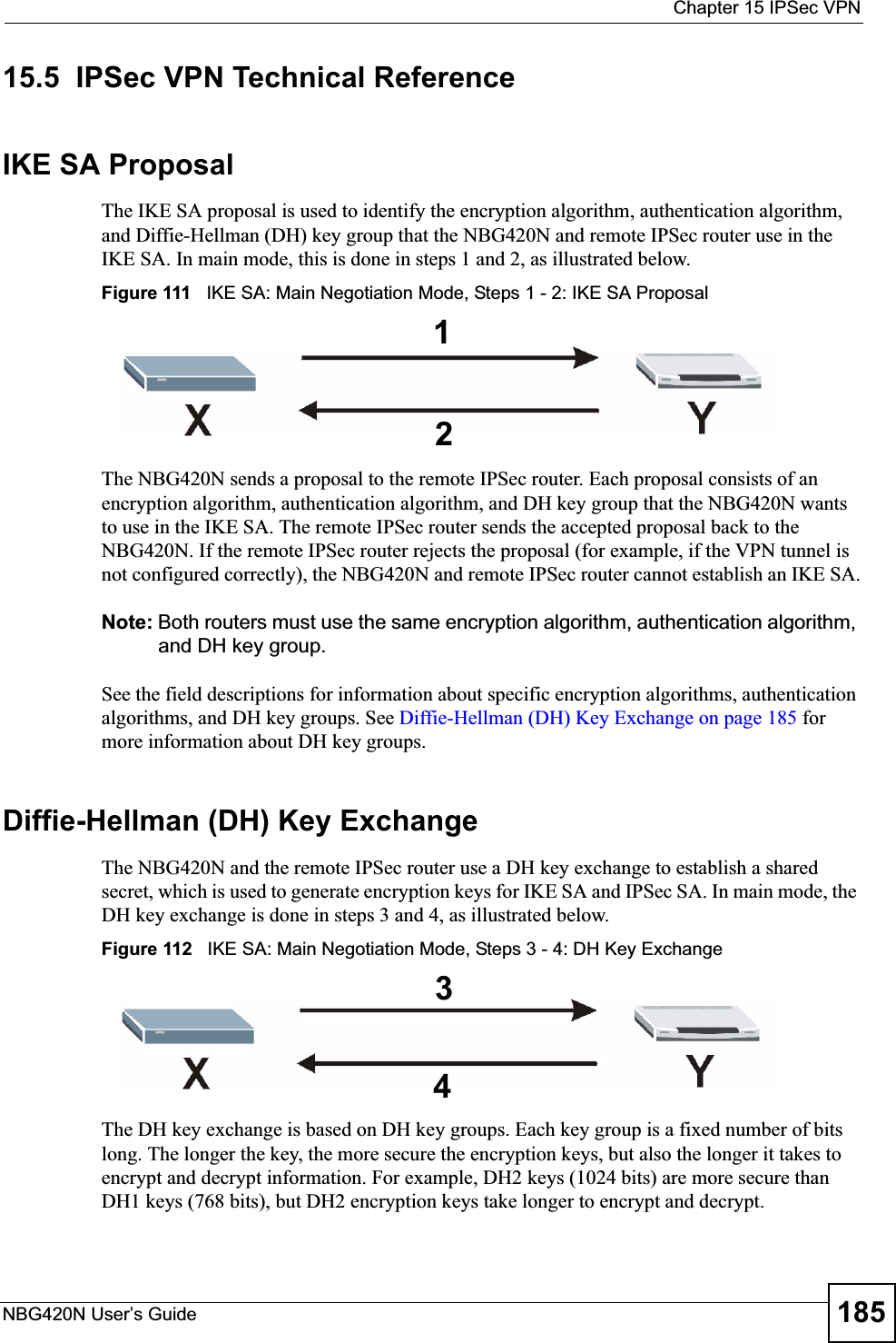  Chapter 15 IPSec VPNNBG420N User’s Guide 18515.5  IPSec VPN Technical ReferenceIKE SA ProposalThe IKE SA proposal is used to identify the encryption algorithm, authentication algorithm, and Diffie-Hellman (DH) key group that the NBG420N and remote IPSec router use in the IKE SA. In main mode, this is done in steps 1 and 2, as illustrated below.Figure 111   IKE SA: Main Negotiation Mode, Steps 1 - 2: IKE SA ProposalThe NBG420N sends a proposal to the remote IPSec router. Each proposal consists of an encryption algorithm, authentication algorithm, and DH key group that the NBG420N wants to use in the IKE SA. The remote IPSec router sends the accepted proposal back to the NBG420N. If the remote IPSec router rejects the proposal (for example, if the VPN tunnel is not configured correctly), the NBG420N and remote IPSec router cannot establish an IKE SA.Note: Both routers must use the same encryption algorithm, authentication algorithm, and DH key group.See the field descriptions for information about specific encryption algorithms, authentication algorithms, and DH key groups. See Diffie-Hellman (DH) Key Exchange on page 185 for more information about DH key groups.Diffie-Hellman (DH) Key ExchangeThe NBG420N and the remote IPSec router use a DH key exchange to establish a shared secret, which is used to generate encryption keys for IKE SA and IPSec SA. In main mode, the DH key exchange is done in steps 3 and 4, as illustrated below.Figure 112   IKE SA: Main Negotiation Mode, Steps 3 - 4: DH Key ExchangeThe DH key exchange is based on DH key groups. Each key group is a fixed number of bits long. The longer the key, the more secure the encryption keys, but also the longer it takes to encrypt and decrypt information. For example, DH2 keys (1024 bits) are more secure than DH1 keys (768 bits), but DH2 encryption keys take longer to encrypt and decrypt.1234