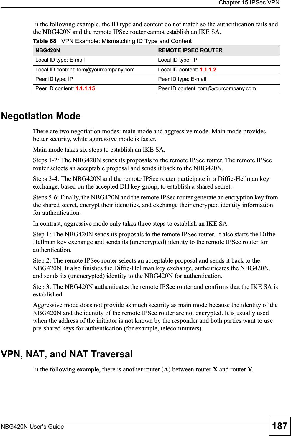  Chapter 15 IPSec VPNNBG420N User’s Guide 187In the following example, the ID type and content do not match so the authentication fails and the NBG420N and the remote IPSec router cannot establish an IKE SA.Negotiation ModeThere are two negotiation modes: main mode and aggressive mode. Main mode provides better security, while aggressive mode is faster.Main mode takes six steps to establish an IKE SA.Steps 1-2: The NBG420N sends its proposals to the remote IPSec router. The remote IPSec router selects an acceptable proposal and sends it back to the NBG420N.Steps 3-4: The NBG420N and the remote IPSec router participate in a Diffie-Hellman key exchange, based on the accepted DH key group, to establish a shared secret.Steps 5-6: Finally, the NBG420N and the remote IPSec router generate an encryption key from the shared secret, encrypt their identities, and exchange their encrypted identity information for authentication.In contrast, aggressive mode only takes three steps to establish an IKE SA.Step 1: The NBG420N sends its proposals to the remote IPSec router. It also starts the Diffie-Hellman key exchange and sends its (unencrypted) identity to the remote IPSec router for authentication.Step 2: The remote IPSec router selects an acceptable proposal and sends it back to the NBG420N. It also finishes the Diffie-Hellman key exchange, authenticates the NBG420N, and sends its (unencrypted) identity to the NBG420N for authentication.Step 3: The NBG420N authenticates the remote IPSec router and confirms that the IKE SA is established.Aggressive mode does not provide as much security as main mode because the identity of the NBG420N and the identity of the remote IPSec router are not encrypted. It is usually used when the address of the initiator is not known by the responder and both parties want to use pre-shared keys for authentication (for example, telecommuters).VPN, NAT, and NAT TraversalIn the following example, there is another router (A) between router X and router Y.Table 68   VPN Example: Mismatching ID Type and ContentNBG420N REMOTE IPSEC ROUTERLocal ID type: E-mail Local ID type: IPLocal ID content: tom@yourcompany.com Local ID content: 1.1.1.2Peer ID type: IP Peer ID type: E-mailPeer ID content: 1.1.1.15 Peer ID content: tom@yourcompany.com
