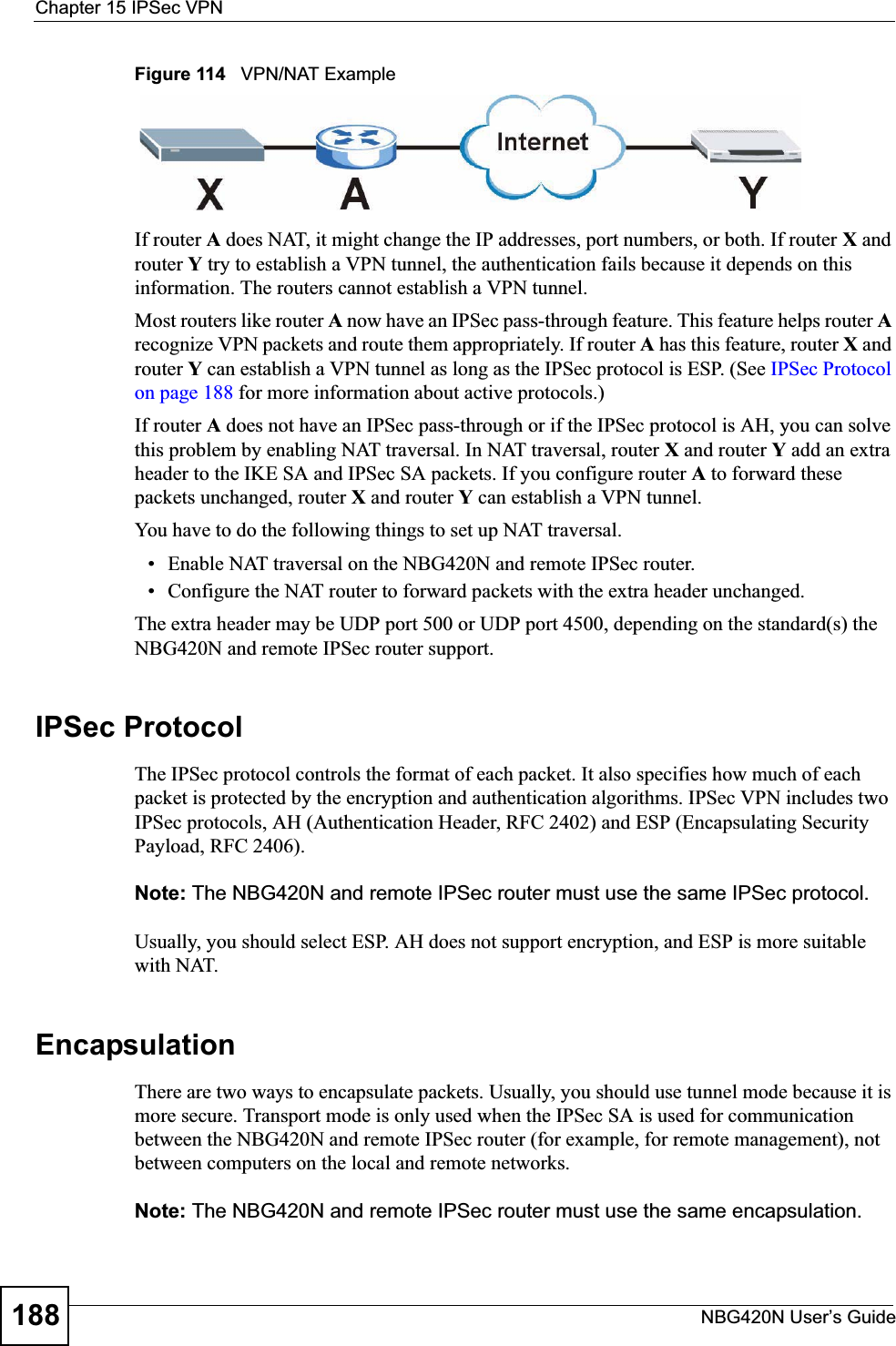 Chapter 15 IPSec VPNNBG420N User’s Guide188Figure 114   VPN/NAT ExampleIf router A does NAT, it might change the IP addresses, port numbers, or both. If router X and router Y try to establish a VPN tunnel, the authentication fails because it depends on this information. The routers cannot establish a VPN tunnel.Most routers like router A now have an IPSec pass-through feature. This feature helps router Arecognize VPN packets and route them appropriately. If router A has this feature, router X and router Y can establish a VPN tunnel as long as the IPSec protocol is ESP. (See IPSec Protocol on page 188 for more information about active protocols.)If router A does not have an IPSec pass-through or if the IPSec protocol is AH, you can solve this problem by enabling NAT traversal. In NAT traversal, router X and router Y add an extra header to the IKE SA and IPSec SA packets. If you configure router A to forward these packets unchanged, router X and router Y can establish a VPN tunnel.You have to do the following things to set up NAT traversal.• Enable NAT traversal on the NBG420N and remote IPSec router.• Configure the NAT router to forward packets with the extra header unchanged. The extra header may be UDP port 500 or UDP port 4500, depending on the standard(s) the NBG420N and remote IPSec router support.IPSec ProtocolThe IPSec protocol controls the format of each packet. It also specifies how much of each packet is protected by the encryption and authentication algorithms. IPSec VPN includes two IPSec protocols, AH (Authentication Header, RFC 2402) and ESP (Encapsulating Security Payload, RFC 2406).Note: The NBG420N and remote IPSec router must use the same IPSec protocol.Usually, you should select ESP. AH does not support encryption, and ESP is more suitable with NAT.EncapsulationThere are two ways to encapsulate packets. Usually, you should use tunnel mode because it is more secure. Transport mode is only used when the IPSec SA is used for communication between the NBG420N and remote IPSec router (for example, for remote management), not between computers on the local and remote networks.Note: The NBG420N and remote IPSec router must use the same encapsulation.