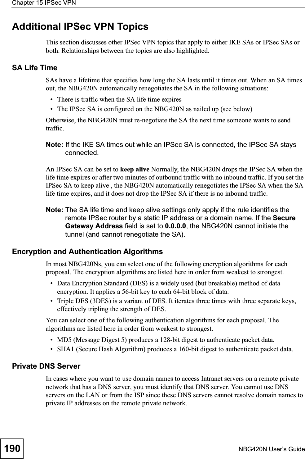 Chapter 15 IPSec VPNNBG420N User’s Guide190Additional IPSec VPN TopicsThis section discusses other IPSec VPN topics that apply to either IKE SAs or IPSec SAs or both. Relationships between the topics are also highlighted.SA Life TimeSAs have a lifetime that specifies how long the SA lasts until it times out. When an SA times out, the NBG420N automatically renegotiates the SA in the following situations:• There is traffic when the SA life time expires• The IPSec SA is configured on the NBG420N as nailed up (see below)Otherwise, the NBG420N must re-negotiate the SA the next time someone wants to send traffic.Note: If the IKE SA times out while an IPSec SA is connected, the IPSec SA stays connected.An IPSec SA can be set to keep alive Normally, the NBG420N drops the IPSec SA when the life time expires or after two minutes of outbound traffic with no inbound traffic. If you set the IPSec SA to keep alive , the NBG420N automatically renegotiates the IPSec SA when the SA life time expires, and it does not drop the IPSec SA if there is no inbound traffic.Note: The SA life time and keep alive settings only apply if the rule identifies the remote IPSec router by a static IP address or a domain name. If the Secure Gateway Address field is set to 0.0.0.0, the NBG420N cannot initiate the tunnel (and cannot renegotiate the SA).Encryption and Authentication AlgorithmsIn most NBG420Ns, you can select one of the following encryption algorithms for each proposal. The encryption algorithms are listed here in order from weakest to strongest.• Data Encryption Standard (DES) is a widely used (but breakable) method of data encryption. It applies a 56-bit key to each 64-bit block of data.• Triple DES (3DES) is a variant of DES. It iterates three times with three separate keys, effectively tripling the strength of DES.You can select one of the following authentication algorithms for each proposal. The algorithms are listed here in order from weakest to strongest.• MD5 (Message Digest 5) produces a 128-bit digest to authenticate packet data.• SHA1 (Secure Hash Algorithm) produces a 160-bit digest to authenticate packet data.Private DNS ServerIn cases where you want to use domain names to access Intranet servers on a remote private network that has a DNS server, you must identify that DNS server. You cannot use DNS servers on the LAN or from the ISP since these DNS servers cannot resolve domain names to private IP addresses on the remote private network.
