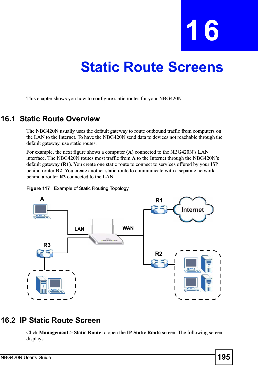NBG420N User’s Guide 195CHAPTER 16Static Route ScreensThis chapter shows you how to configure static routes for your NBG420N.16.1  Static Route OverviewThe NBG420N usually uses the default gateway to route outbound traffic from computers on the LAN to the Internet. To have the NBG420N send data to devices not reachable through the default gateway, use static routes.For example, the next figure shows a computer (A) connected to the NBG420N’s LAN interface. The NBG420N routes most traffic from Ato the Internet through the NBG420N’s default gateway (R1). You create one static route to connect to services offered by your ISP behind router R2. You create another static route to communicate with a separate network behind a router R3 connected to the LAN.Figure 117   Example of Static Routing Topology16.2  IP Static Route ScreenClick Management &gt; Static Route to open the IP Static Route screen. The following screen displays.WANR1R2AR3LAN