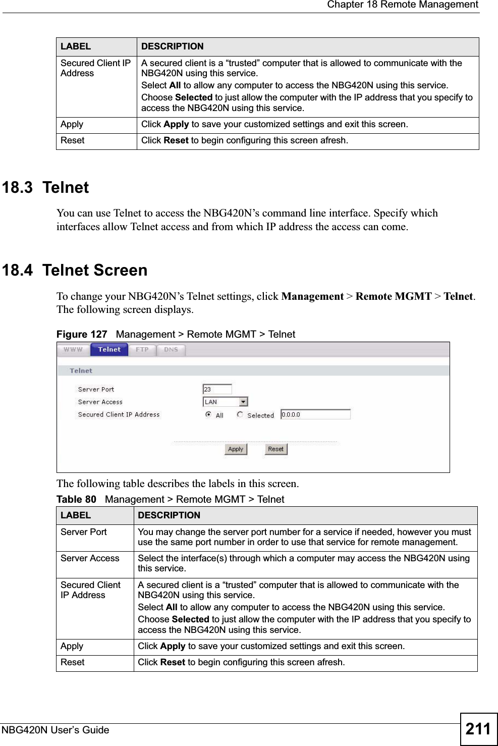  Chapter 18 Remote ManagementNBG420N User’s Guide 21118.3  TelnetYou can use Telnet to access the NBG420N’s command line interface. Specify which interfaces allow Telnet access and from which IP address the access can come.18.4  Telnet ScreenTo change your NBG420N’s Telnet settings, click Management &gt; Remote MGMT &gt; Telnet.The following screen displays. Figure 127   Management &gt; Remote MGMT &gt; Telnet The following table describes the labels in this screen.Secured Client IP AddressA secured client is a “trusted” computer that is allowed to communicate with the NBG420N using this service. Select All to allow any computer to access the NBG420N using this service.Choose Selected to just allow the computer with the IP address that you specify to access the NBG420N using this service.Apply Click Apply to save your customized settings and exit this screen. Reset Click Reset to begin configuring this screen afresh.LABEL DESCRIPTIONTable 80   Management &gt; Remote MGMT &gt; TelnetLABEL DESCRIPTIONServer Port You may change the server port number for a service if needed, however you must use the same port number in order to use that service for remote management.Server Access Select the interface(s) through which a computer may access the NBG420N using this service.Secured Client IP AddressA secured client is a “trusted” computer that is allowed to communicate with the NBG420N using this service. Select All to allow any computer to access the NBG420N using this service.Choose Selected to just allow the computer with the IP address that you specify to access the NBG420N using this service.Apply Click Apply to save your customized settings and exit this screen. Reset Click Reset to begin configuring this screen afresh.
