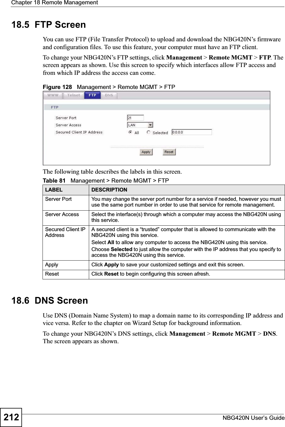 Chapter 18 Remote ManagementNBG420N User’s Guide21218.5  FTP ScreenYou can use FTP (File Transfer Protocol) to upload and download the NBG420N’s firmware and configuration files. To use this feature, your computer must have an FTP client.To change your NBG420N’s FTP settings, click Management &gt; Remote MGMT &gt; FTP. The screen appears as shown. Use this screen to specify which interfaces allow FTP access and from which IP address the access can come.Figure 128   Management &gt; Remote MGMT &gt; FTP The following table describes the labels in this screen.18.6  DNS ScreenUse DNS (Domain Name System) to map a domain name to its corresponding IP address and vice versa. Refer to the chapter on Wizard Setup for background information. To change your NBG420N’s DNS settings, click Management &gt; Remote MGMT &gt; DNS.The screen appears as shown.Table 81   Management &gt; Remote MGMT &gt; FTPLABEL DESCRIPTIONServer Port You may change the server port number for a service if needed, however you must use the same port number in order to use that service for remote management.Server Access Select the interface(s) through which a computer may access the NBG420N using this service.Secured Client IP AddressA secured client is a “trusted” computer that is allowed to communicate with the NBG420N using this service. Select All to allow any computer to access the NBG420N using this service.Choose Selected to just allow the computer with the IP address that you specify to access the NBG420N using this service.Apply Click Apply to save your customized settings and exit this screen. Reset Click Reset to begin configuring this screen afresh.