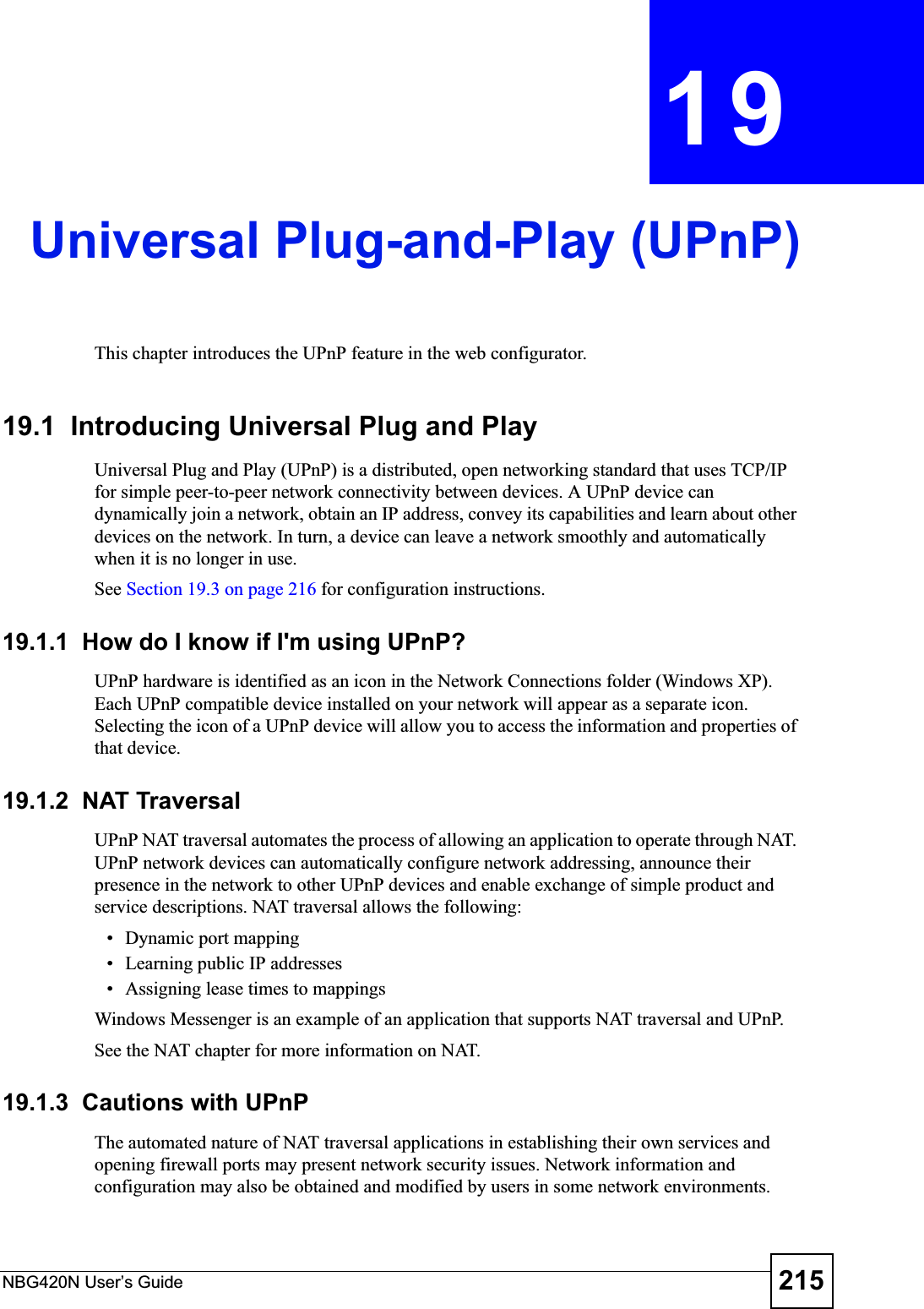 NBG420N User’s Guide 215CHAPTER 19Universal Plug-and-Play (UPnP)This chapter introduces the UPnP feature in the web configurator.19.1  Introducing Universal Plug and Play Universal Plug and Play (UPnP) is a distributed, open networking standard that uses TCP/IP for simple peer-to-peer network connectivity between devices. A UPnP device can dynamically join a network, obtain an IP address, convey its capabilities and learn about other devices on the network. In turn, a device can leave a network smoothly and automatically when it is no longer in use.See Section 19.3 on page 216 for configuration instructions. 19.1.1  How do I know if I&apos;m using UPnP? UPnP hardware is identified as an icon in the Network Connections folder (Windows XP). Each UPnP compatible device installed on your network will appear as a separate icon. Selecting the icon of a UPnP device will allow you to access the information and properties of that device. 19.1.2  NAT TraversalUPnP NAT traversal automates the process of allowing an application to operate through NAT. UPnP network devices can automatically configure network addressing, announce their presence in the network to other UPnP devices and enable exchange of simple product and service descriptions. NAT traversal allows the following:• Dynamic port mapping• Learning public IP addresses• Assigning lease times to mappingsWindows Messenger is an example of an application that supports NAT traversal and UPnP. See the NAT chapter for more information on NAT.19.1.3  Cautions with UPnPThe automated nature of NAT traversal applications in establishing their own services and opening firewall ports may present network security issues. Network information and configuration may also be obtained and modified by users in some network environments. 