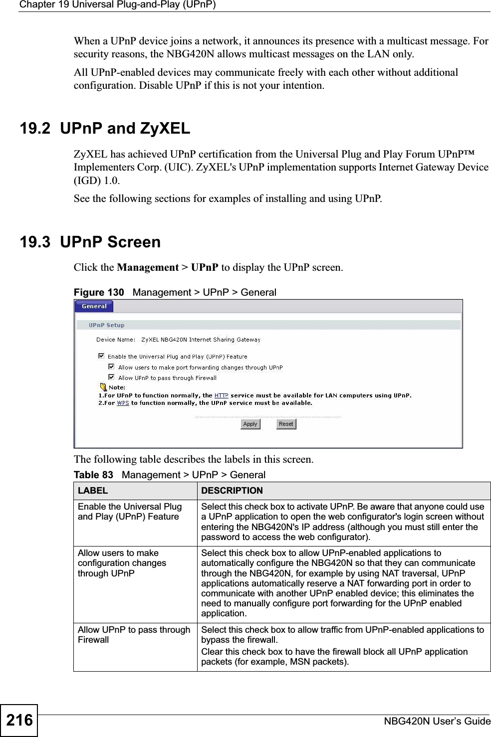 Chapter 19 Universal Plug-and-Play (UPnP)NBG420N User’s Guide216When a UPnP device joins a network, it announces its presence with a multicast message. For security reasons, the NBG420N allows multicast messages on the LAN only.All UPnP-enabled devices may communicate freely with each other without additional configuration. Disable UPnP if this is not your intention. 19.2  UPnP and ZyXELZyXEL has achieved UPnP certification from the Universal Plug and Play Forum UPnP™ Implementers Corp. (UIC). ZyXEL&apos;s UPnP implementation supports Internet Gateway Device (IGD) 1.0. See the following sections for examples of installing and using UPnP.19.3  UPnP ScreenClick the Management &gt; UPnP to display the UPnP screen.Figure 130   Management &gt; UPnP &gt; General The following table describes the labels in this screen. Table 83   Management &gt; UPnP &gt; GeneralLABEL DESCRIPTIONEnable the Universal Plug and Play (UPnP) FeatureSelect this check box to activate UPnP. Be aware that anyone could use a UPnP application to open the web configurator&apos;s login screen without entering the NBG420N&apos;s IP address (although you must still enter the password to access the web configurator).Allow users to make configuration changes through UPnPSelect this check box to allow UPnP-enabled applications to automatically configure the NBG420N so that they can communicate through the NBG420N, for example by using NAT traversal, UPnP applications automatically reserve a NAT forwarding port in order to communicate with another UPnP enabled device; this eliminates the need to manually configure port forwarding for the UPnP enabled application. Allow UPnP to pass through FirewallSelect this check box to allow traffic from UPnP-enabled applications to bypass the firewall. Clear this check box to have the firewall block all UPnP application packets (for example, MSN packets).