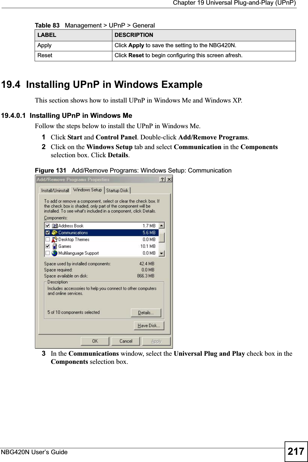  Chapter 19 Universal Plug-and-Play (UPnP)NBG420N User’s Guide 21719.4  Installing UPnP in Windows ExampleThis section shows how to install UPnP in Windows Me and Windows XP. 19.4.0.1  Installing UPnP in Windows MeFollow the steps below to install the UPnP in Windows Me. 1Click Start and Control Panel. Double-click Add/Remove Programs.2Click on the Windows Setup tab and select Communication in the Componentsselection box. Click Details.Figure 131   Add/Remove Programs: Windows Setup: Communication 3In the Communications window, select the Universal Plug and Play check box in the Components selection box. Apply Click Apply to save the setting to the NBG420N.Reset Click Reset to begin configuring this screen afresh.Table 83   Management &gt; UPnP &gt; GeneralLABEL DESCRIPTION
