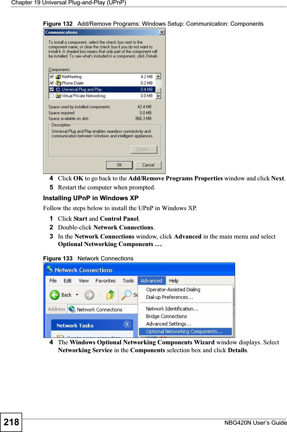 Chapter 19 Universal Plug-and-Play (UPnP)NBG420N User’s Guide218Figure 132   Add/Remove Programs: Windows Setup: Communication: Components4Click OK to go back to the Add/Remove Programs Properties window and click Next.5Restart the computer when prompted. Installing UPnP in Windows XPFollow the steps below to install the UPnP in Windows XP.1Click Start and Control Panel.2Double-click Network Connections.3In the Network Connections window, click Advanced in the main menu and select Optional Networking Components ….Figure 133   Network Connections4The Windows Optional Networking Components Wizard window displays. Select Networking Service in the Components selection box and click Details.