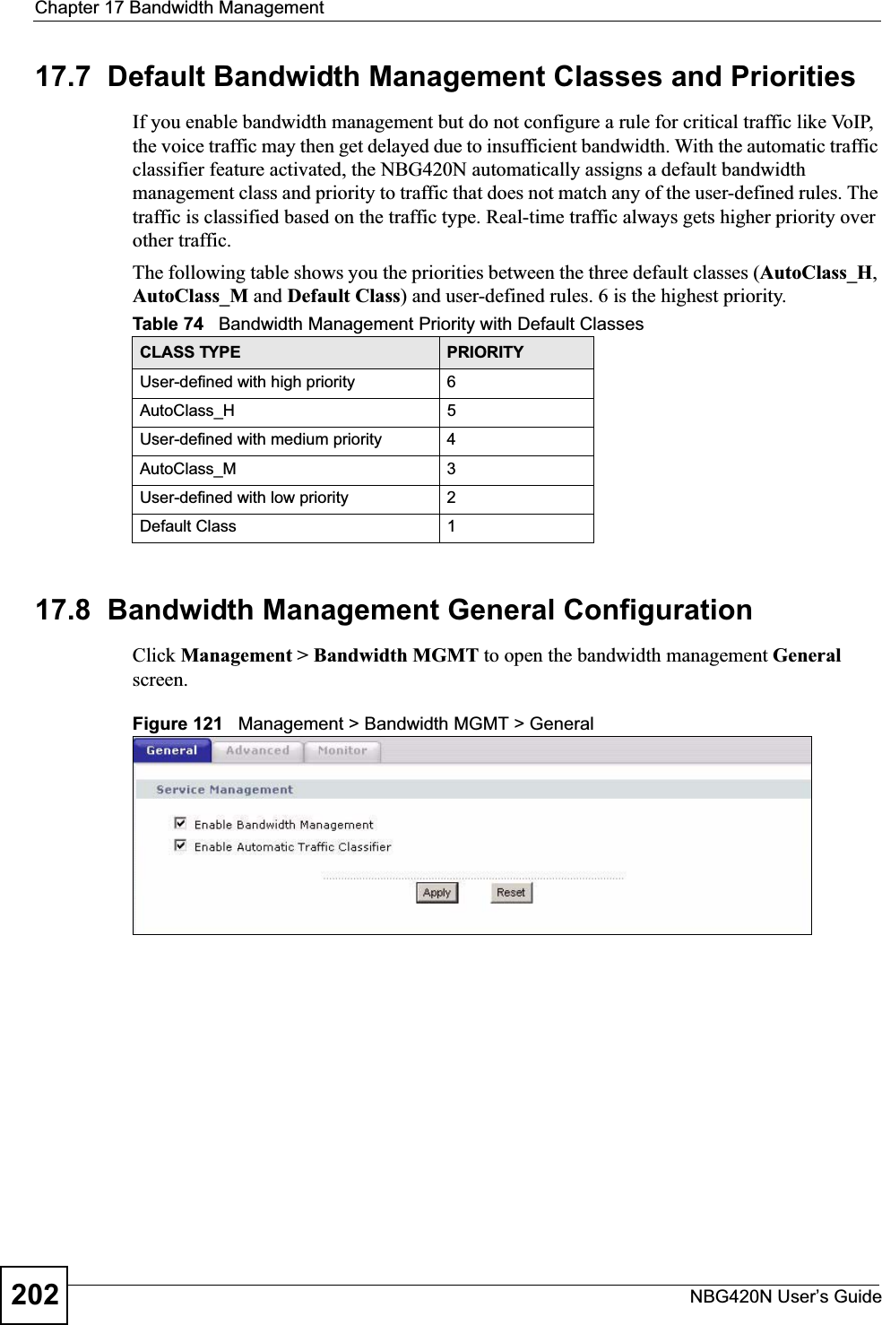 Chapter 17 Bandwidth ManagementNBG420N User’s Guide20217.7  Default Bandwidth Management Classes and PrioritiesIf you enable bandwidth management but do not configure a rule for critical traffic like VoIP, the voice traffic may then get delayed due to insufficient bandwidth. With the automatic traffic classifier feature activated, the NBG420N automatically assigns a default bandwidth management class and priority to traffic that does not match any of the user-defined rules. The traffic is classified based on the traffic type. Real-time traffic always gets higher priority over other traffic. The following table shows you the priorities between the three default classes (AutoClass_H,AutoClass_M and Default Class) and user-defined rules. 6 is the highest priority.17.8  Bandwidth Management General Configuration Click Management &gt; Bandwidth MGMT to open the bandwidth management Generalscreen.Figure 121   Management &gt; Bandwidth MGMT &gt; General   Table 74   Bandwidth Management Priority with Default ClassesCLASS TYPE PRIORITYUser-defined with high priority 6AutoClass_H 5User-defined with medium priority 4AutoClass_M 3User-defined with low priority 2Default Class 1