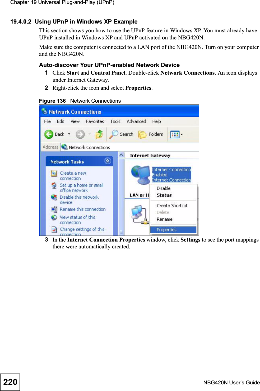 Chapter 19 Universal Plug-and-Play (UPnP)NBG420N User’s Guide22019.4.0.2  Using UPnP in Windows XP ExampleThis section shows you how to use the UPnP feature in Windows XP. You must already have UPnP installed in Windows XP and UPnP activated on the NBG420N.Make sure the computer is connected to a LAN port of the NBG420N. Turn on your computer and the NBG420N. Auto-discover Your UPnP-enabled Network Device1Click Start and Control Panel. Double-click Network Connections. An icon displays under Internet Gateway.2Right-click the icon and select Properties.Figure 136   Network Connections3In the Internet Connection Properties window, click Settings to see the port mappings there were automatically created. 
