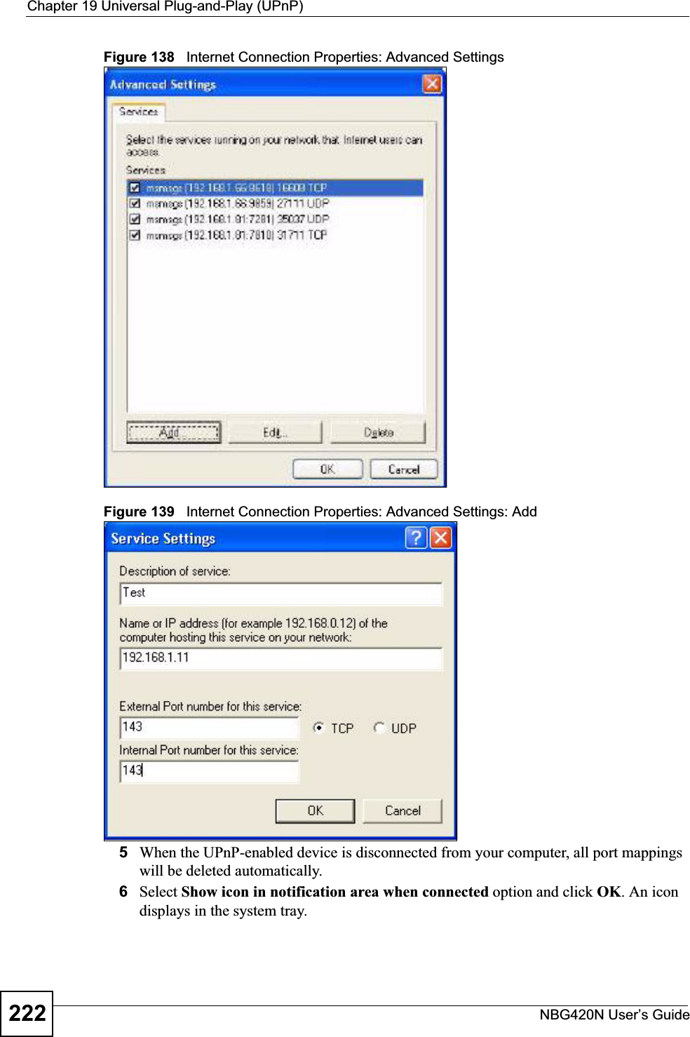 Chapter 19 Universal Plug-and-Play (UPnP)NBG420N User’s Guide222Figure 138   Internet Connection Properties: Advanced SettingsFigure 139   Internet Connection Properties: Advanced Settings: Add5When the UPnP-enabled device is disconnected from your computer, all port mappings will be deleted automatically.6Select Show icon in notification area when connected option and click OK. An icon displays in the system tray. 