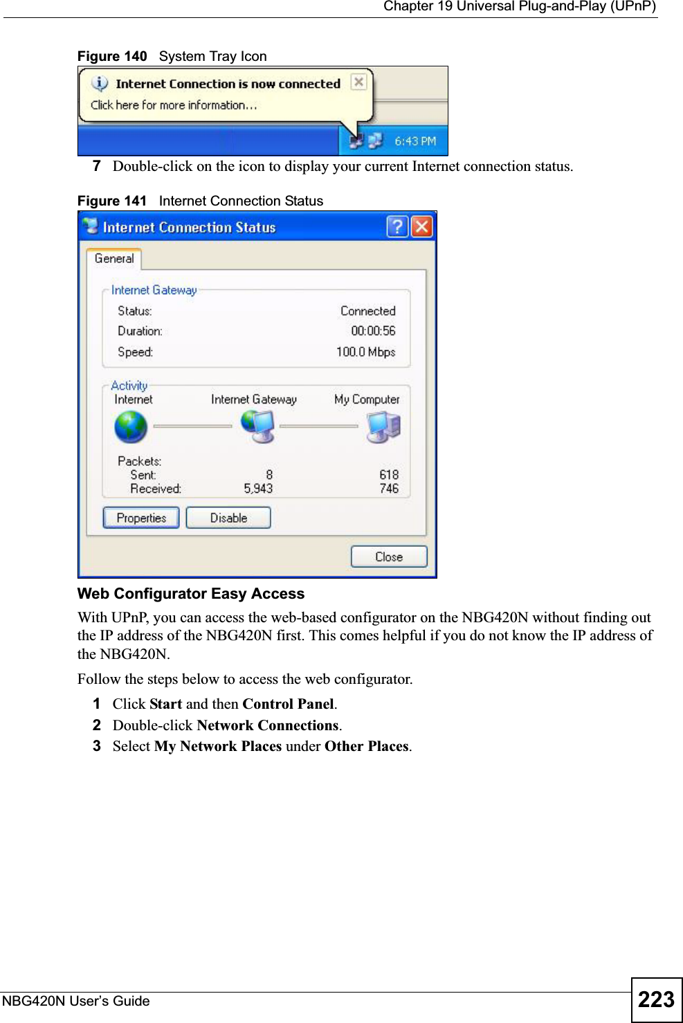  Chapter 19 Universal Plug-and-Play (UPnP)NBG420N User’s Guide 223Figure 140   System Tray Icon7Double-click on the icon to display your current Internet connection status.Figure 141   Internet Connection StatusWeb Configurator Easy AccessWith UPnP, you can access the web-based configurator on the NBG420N without finding out the IP address of the NBG420N first. This comes helpful if you do not know the IP address of the NBG420N.Follow the steps below to access the web configurator.1Click Start and then Control Panel.2Double-click Network Connections.3Select My Network Places under Other Places.