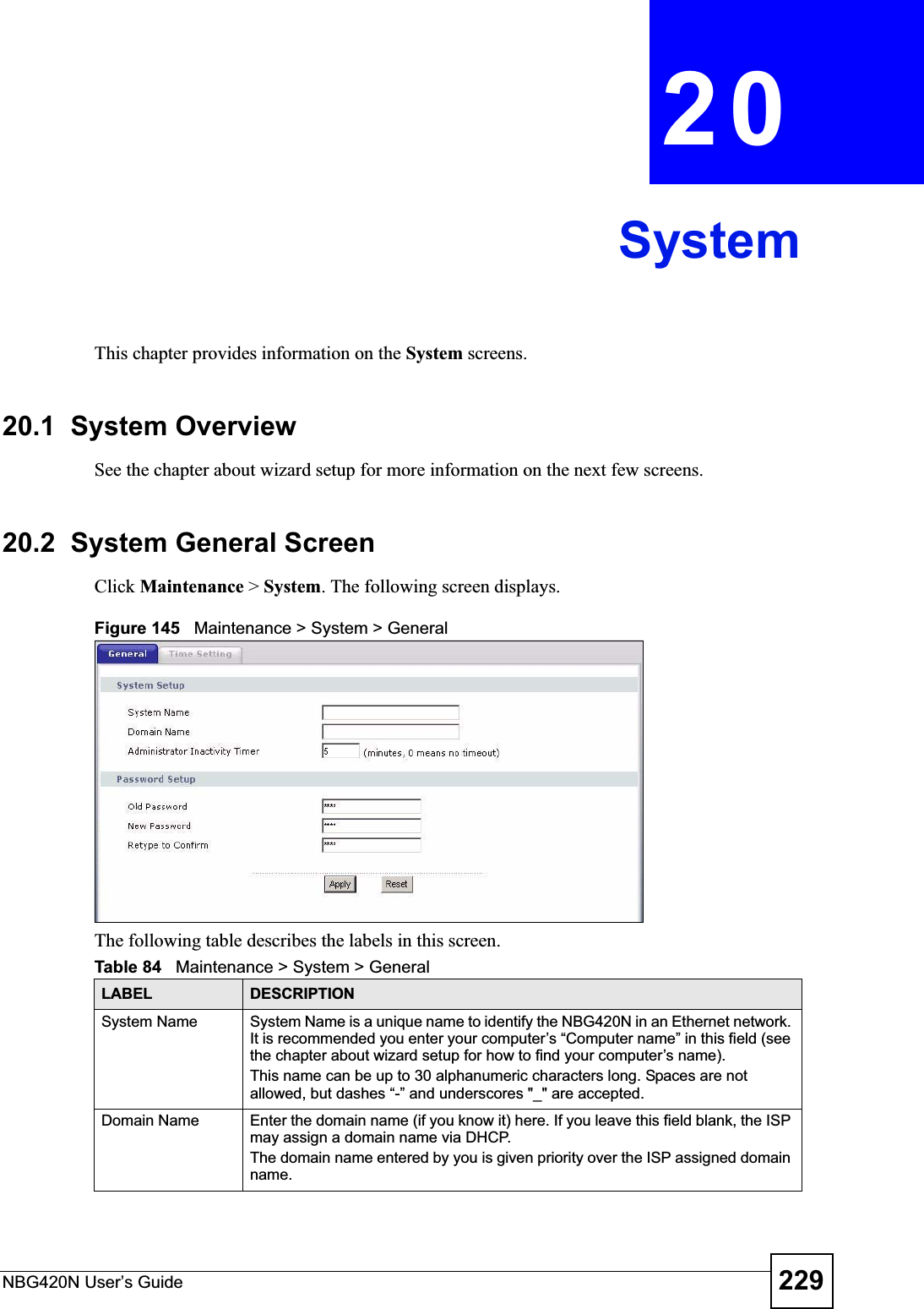 NBG420N User’s Guide 229CHAPTER 20SystemThis chapter provides information on the System screens. 20.1  System OverviewSee the chapter about wizard setup for more information on the next few screens.20.2  System General Screen Click Maintenance &gt; System. The following screen displays.Figure 145   Maintenance &gt; System &gt; General The following table describes the labels in this screen.Table 84   Maintenance &gt; System &gt; GeneralLABEL DESCRIPTIONSystem Name System Name is a unique name to identify the NBG420N in an Ethernet network. It is recommended you enter your computer’s “Computer name” in this field (seethe chapter about wizard setup for how to find your computer’s name). This name can be up to 30 alphanumeric characters long. Spaces are not allowed, but dashes “-” and underscores &quot;_&quot; are accepted.Domain Name Enter the domain name (if you know it) here. If you leave this field blank, the ISP may assign a domain name via DHCP. The domain name entered by you is given priority over the ISP assigned domain name.