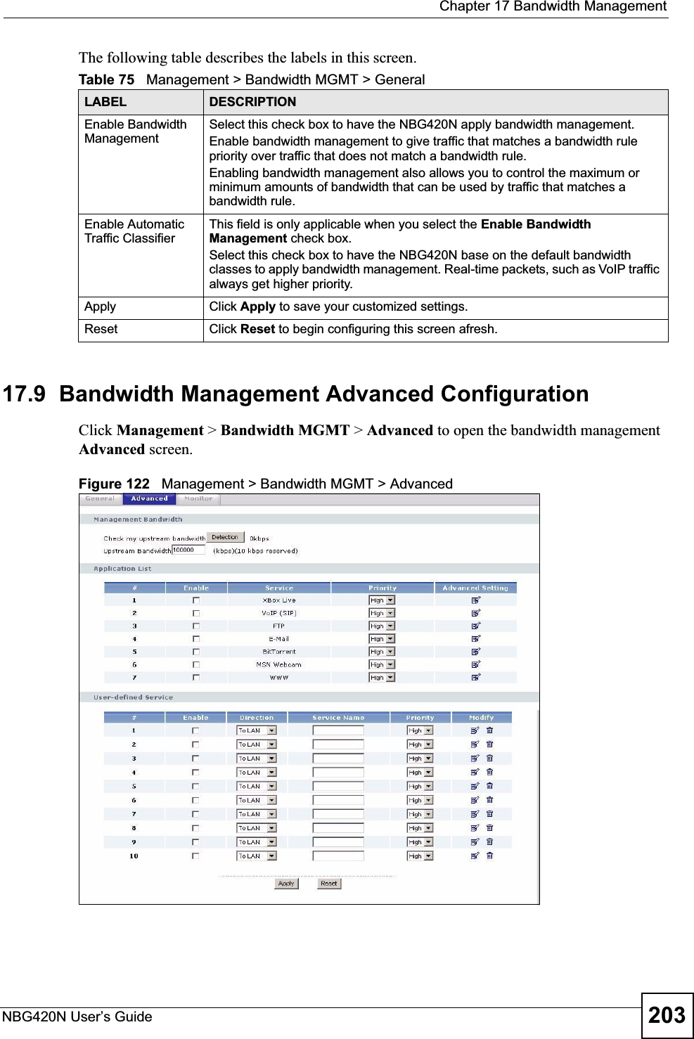  Chapter 17 Bandwidth ManagementNBG420N User’s Guide 203The following table describes the labels in this screen.17.9  Bandwidth Management Advanced Configuration Click Management &gt; Bandwidth MGMT &gt; Advanced to open the bandwidth management Advanced screen.Figure 122   Management &gt; Bandwidth MGMT &gt; Advanced Table 75   Management &gt; Bandwidth MGMT &gt; GeneralLABEL DESCRIPTIONEnable Bandwidth Management Select this check box to have the NBG420N apply bandwidth management. Enable bandwidth management to give traffic that matches a bandwidth rule priority over traffic that does not match a bandwidth rule. Enabling bandwidth management also allows you to control the maximum or minimum amounts of bandwidth that can be used by traffic that matches a bandwidth rule. Enable Automatic Traffic Classifier This field is only applicable when you select the Enable Bandwidth Management check box.Select this check box to have the NBG420N base on the default bandwidth classes to apply bandwidth management. Real-time packets, such as VoIP traffic always get higher priority.Apply Click Apply to save your customized settings.Reset Click Reset to begin configuring this screen afresh.