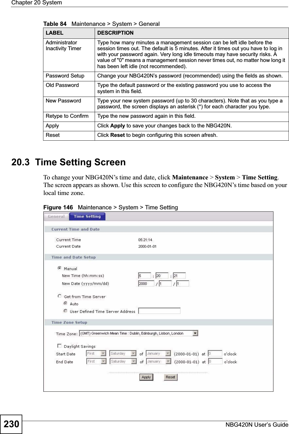 Chapter 20 SystemNBG420N User’s Guide23020.3  Time Setting ScreenTo change your NBG420N’s time and date, click Maintenance &gt; System &gt; Time Setting.The screen appears as shown. Use this screen to configure the NBG420N’s time based on your local time zone.Figure 146   Maintenance &gt; System &gt; Time Setting Administrator Inactivity TimerType how many minutes a management session can be left idle before the session times out. The default is 5 minutes. After it times out you have to log in with your password again. Very long idle timeouts may have security risks. A value of &quot;0&quot; means a management session never times out, no matter how long it has been left idle (not recommended).Password Setup Change your NBG420N’s password (recommended) using the fields as shown.Old Password Type the default password or the existing password you use to access the system in this field.New Password Type your new system password (up to 30 characters). Note that as you type a password, the screen displays an asterisk (*) for each character you type.Retype to Confirm Type the new password again in this field.Apply Click Apply to save your changes back to the NBG420N.Reset Click Reset to begin configuring this screen afresh.Table 84   Maintenance &gt; System &gt; GeneralLABEL DESCRIPTION