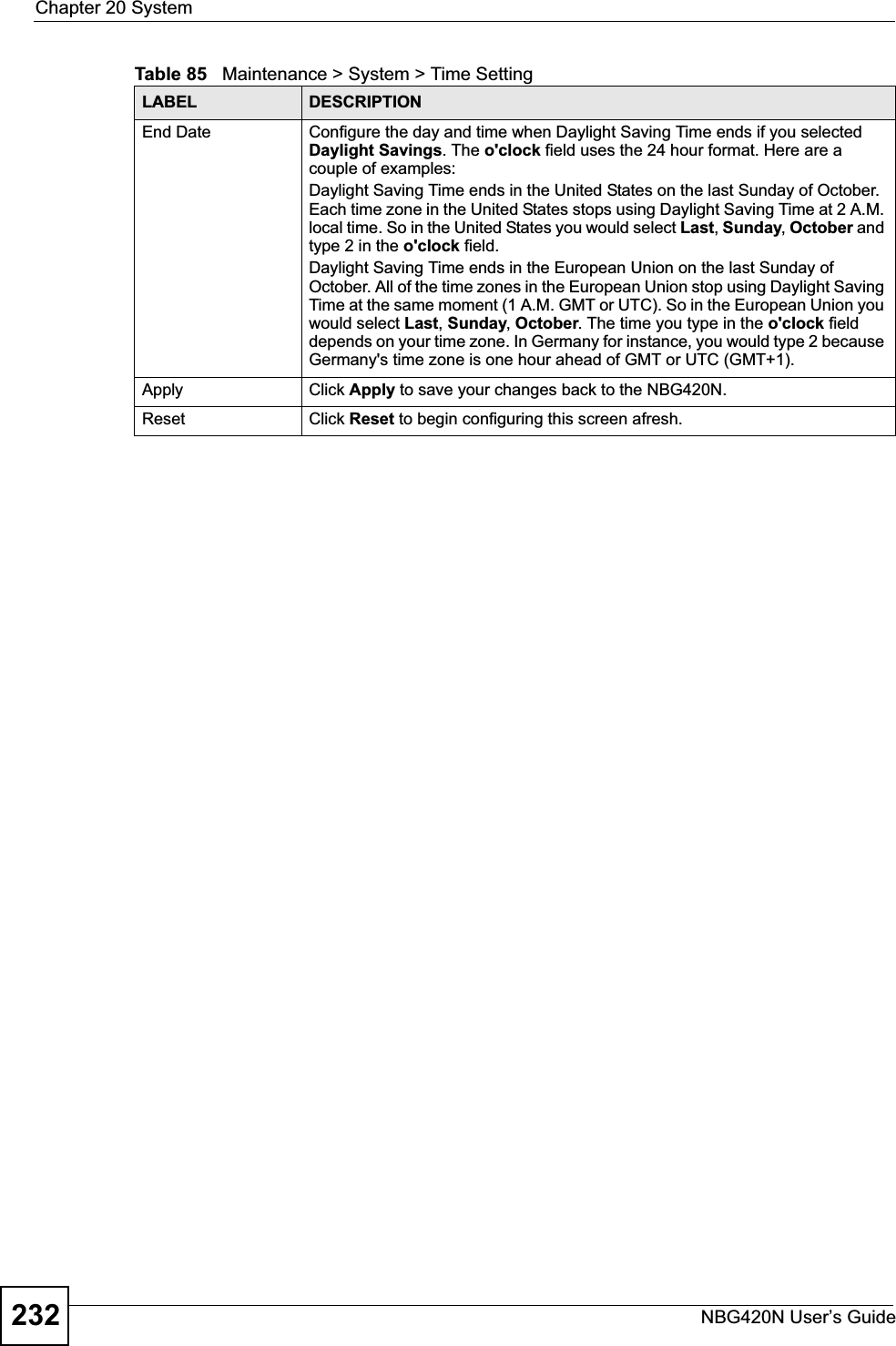 Chapter 20 SystemNBG420N User’s Guide232End Date Configure the day and time when Daylight Saving Time ends if you selected Daylight Savings. The o&apos;clock field uses the 24 hour format. Here are a couple of examples:Daylight Saving Time ends in the United States on the last Sunday of October. Each time zone in the United States stops using Daylight Saving Time at 2 A.M. local time. So in the United States you would select Last,Sunday,October and type 2 in the o&apos;clock field.Daylight Saving Time ends in the European Union on the last Sunday of October. All of the time zones in the European Union stop using Daylight Saving Time at the same moment (1 A.M. GMT or UTC). So in the European Union you would select Last,Sunday,October. The time you type in the o&apos;clock field depends on your time zone. In Germany for instance, you would type 2 because Germany&apos;s time zone is one hour ahead of GMT or UTC (GMT+1). Apply Click Apply to save your changes back to the NBG420N.Reset Click Reset to begin configuring this screen afresh.Table 85   Maintenance &gt; System &gt; Time SettingLABEL DESCRIPTION