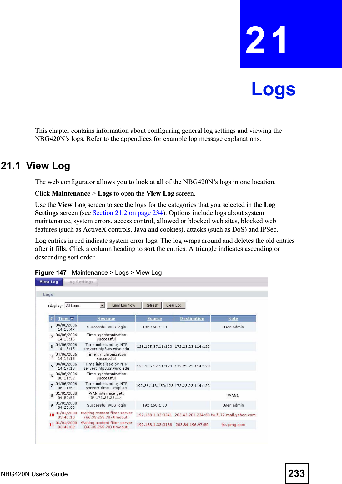NBG420N User’s Guide 233CHAPTER 21LogsThis chapter contains information about configuring general log settings and viewing the NBG420N’s logs. Refer to the appendices for example log message explanations.21.1  View Log The web configurator allows you to look at all of the NBG420N’s logs in one location. Click Maintenance &gt; Logs to open the View Log screen. Use the View Log screen to see the logs for the categories that you selected in the LogSettings screen (see Section 21.2 on page 234). Options include logs about system maintenance, system errors, access control, allowed or blocked web sites, blocked web features (such as ActiveX controls, Java and cookies), attacks (such as DoS) and IPSec.Log entries in red indicate system error logs. The log wraps around and deletes the old entries after it fills. Click a column heading to sort the entries. A triangle indicates ascending or descending sort order. Figure 147   Maintenance &gt; Logs &gt; View Log 