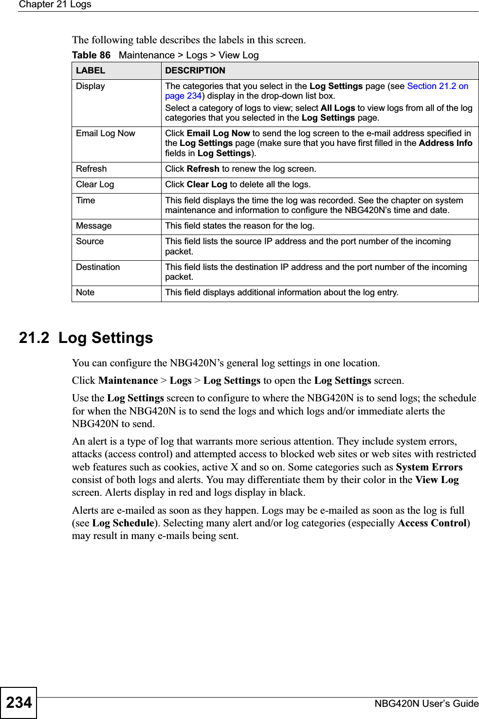 Chapter 21 LogsNBG420N User’s Guide234The following table describes the labels in this screen.21.2  Log SettingsYou can configure the NBG420N’s general log settings in one location.Click Maintenance &gt; Logs &gt; Log Settings to open the Log Settings screen.Use the Log Settings screen to configure to where the NBG420N is to send logs; the schedule for when the NBG420N is to send the logs and which logs and/or immediate alerts the NBG420N to send.An alert is a type of log that warrants more serious attention. They include system errors, attacks (access control) and attempted access to blocked web sites or web sites with restricted web features such as cookies, active X and so on. Some categories such as System Errorsconsist of both logs and alerts. You may differentiate them by their color in the View Log screen. Alerts display in red and logs display in black.Alerts are e-mailed as soon as they happen. Logs may be e-mailed as soon as the log is full (see Log Schedule). Selecting many alert and/or log categories (especially Access Control)may result in many e-mails being sent.Table 86   Maintenance &gt; Logs &gt; View LogLABEL DESCRIPTIONDisplay  The categories that you select in the Log Settings page (see Section 21.2 on page 234) display in the drop-down list box.Select a category of logs to view; select All Logs to view logs from all of the log categories that you selected in the Log Settings page. Email Log Now  Click Email Log Now to send the log screen to the e-mail address specified in the Log Settings page (make sure that you have first filled in the Address Infofields in Log Settings).Refresh Click Refresh to renew the log screen. Clear Log  Click Clear Log to delete all the logs. Time  This field displays the time the log was recorded. See the chapter on system maintenance and information to configure the NBG420N’s time and date.Message This field states the reason for the log.Source This field lists the source IP address and the port number of the incoming packet.Destination  This field lists the destination IP address and the port number of the incoming packet.Note This field displays additional information about the log entry. 
