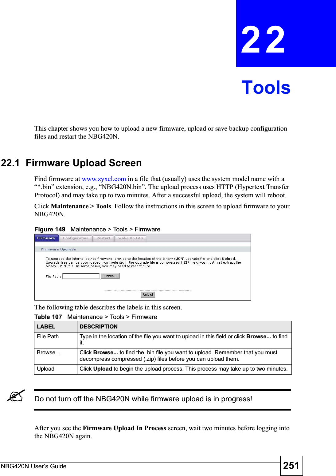 NBG420N User’s Guide 251CHAPTER 22ToolsThis chapter shows you how to upload a new firmware, upload or save backup configuration files and restart the NBG420N.22.1  Firmware Upload ScreenFind firmware at www.zyxel.com in a file that (usually) uses the system model name with a “*.bin” extension, e.g., “NBG420N.bin”. The upload process uses HTTP (Hypertext Transfer Protocol) and may take up to two minutes. After a successful upload, the system will reboot.Click Maintenance &gt; Tools. Follow the instructions in this screen to upload firmware to your NBG420N.Figure 149   Maintenance &gt; Tools &gt; Firmware The following table describes the labels in this screen.&quot;Do not turn off the NBG420N while firmware upload is in progress!After you see the Firmware Upload In Process screen, wait two minutes before logging into the NBG420N again.Table 107   Maintenance &gt; Tools &gt; Firmware LABEL DESCRIPTIONFile Path  Type in the location of the file you want to upload in this field or click Browse... to find it.Browse...  Click Browse... to find the .bin file you want to upload. Remember that you must decompress compressed (.zip) files before you can upload them. Upload  Click Upload to begin the upload process. This process may take up to two minutes.