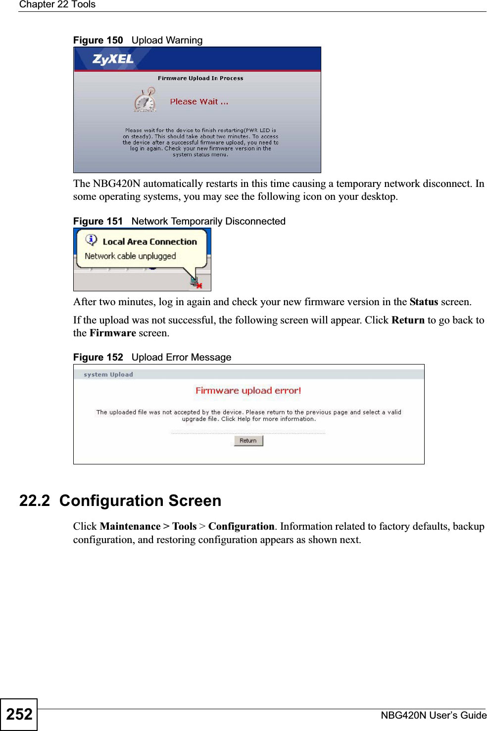 Chapter 22 ToolsNBG420N User’s Guide252Figure 150   Upload WarningThe NBG420N automatically restarts in this time causing a temporary network disconnect. In some operating systems, you may see the following icon on your desktop.Figure 151   Network Temporarily DisconnectedAfter two minutes, log in again and check your new firmware version in the Status screen.If the upload was not successful, the following screen will appear. Click Return to go back to the Firmware screen.Figure 152   Upload Error Message22.2  Configuration ScreenClick Maintenance &gt; Tools &gt; Configuration. Information related to factory defaults, backup configuration, and restoring configuration appears as shown next.