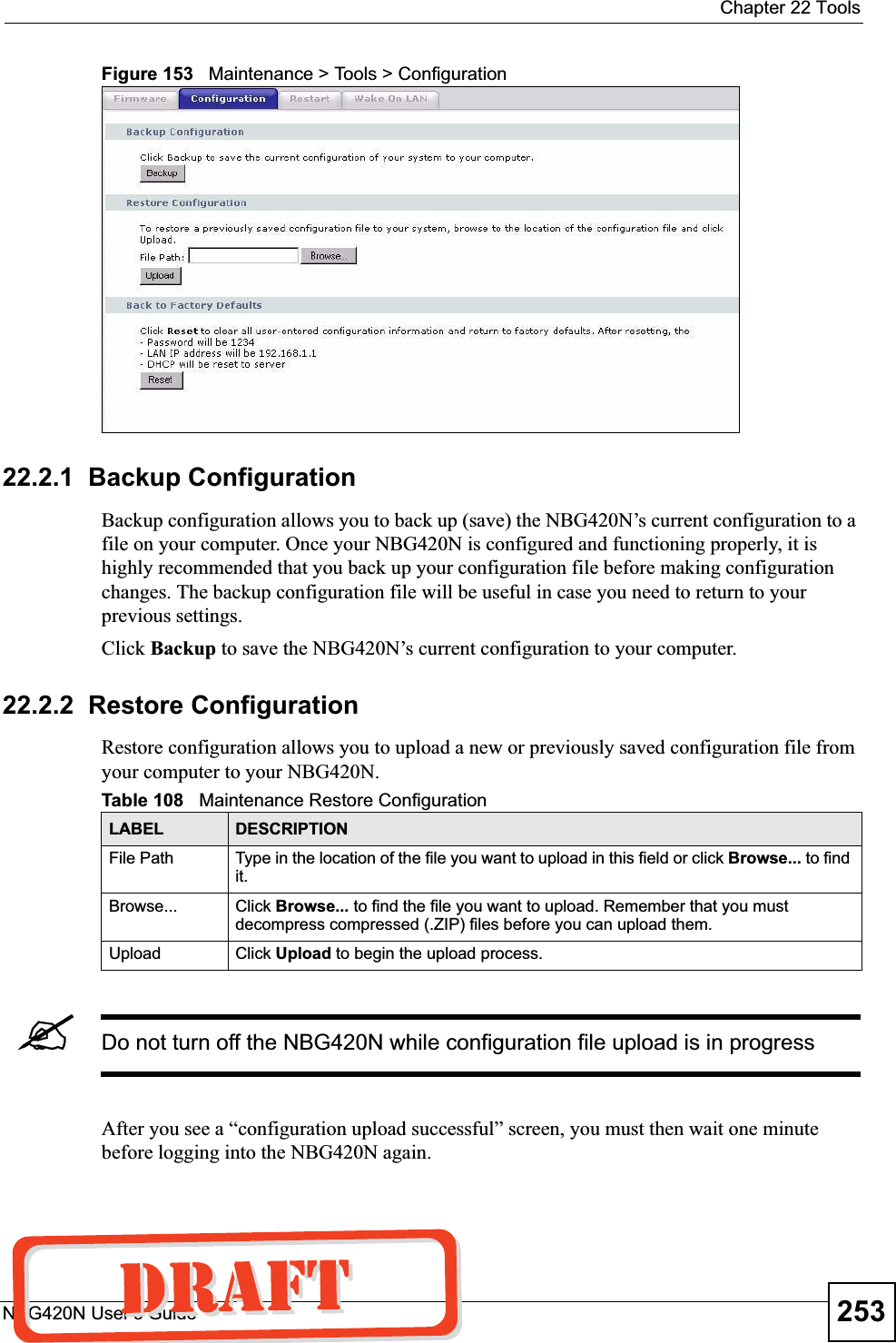  Chapter 22 ToolsNBG420N User’s Guide 253Figure 153   Maintenance &gt; Tools &gt; Configuration 22.2.1  Backup ConfigurationBackup configuration allows you to back up (save) the NBG420N’s current configuration to a file on your computer. Once your NBG420N is configured and functioning properly, it is highly recommended that you back up your configuration file before making configuration changes. The backup configuration file will be useful in case you need to return to your previous settings. Click Backup to save the NBG420N’s current configuration to your computer.22.2.2  Restore ConfigurationRestore configuration allows you to upload a new or previously saved configuration file from your computer to your NBG420N.&quot;Do not turn off the NBG420N while configuration file upload is in progressAfter you see a “configuration upload successful” screen, you must then wait one minute before logging into the NBG420N again. Table 108   Maintenance Restore ConfigurationLABEL DESCRIPTIONFile Path  Type in the location of the file you want to upload in this field or click Browse... to find it.Browse...  Click Browse... to find the file you want to upload. Remember that you must decompress compressed (.ZIP) files before you can upload them. Upload  Click Upload to begin the upload process.