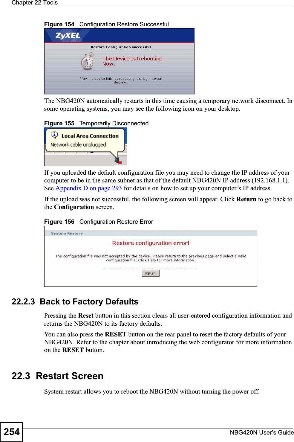 Chapter 22 ToolsNBG420N User’s Guide254Figure 154   Configuration Restore SuccessfulThe NBG420N automatically restarts in this time causing a temporary network disconnect. In some operating systems, you may see the following icon on your desktop.Figure 155   Temporarily DisconnectedIf you uploaded the default configuration file you may need to change the IP address of your computer to be in the same subnet as that of the default NBG420N IP address (192.168.1.1). See Appendix D on page 293 for details on how to set up your computer’s IP address.If the upload was not successful, the following screen will appear. Click Return to go back to the Configuration screen.Figure 156   Configuration Restore Error22.2.3  Back to Factory DefaultsPressing the Reset button in this section clears all user-entered configuration information and returns the NBG420N to its factory defaults.You can also press the RESET button on the rear panel to reset the factory defaults of your NBG420N. Refer to the chapter about introducing the web configurator for more information on the RESET button.22.3  Restart ScreenSystem restart allows you to reboot the NBG420N without turning the power off. 