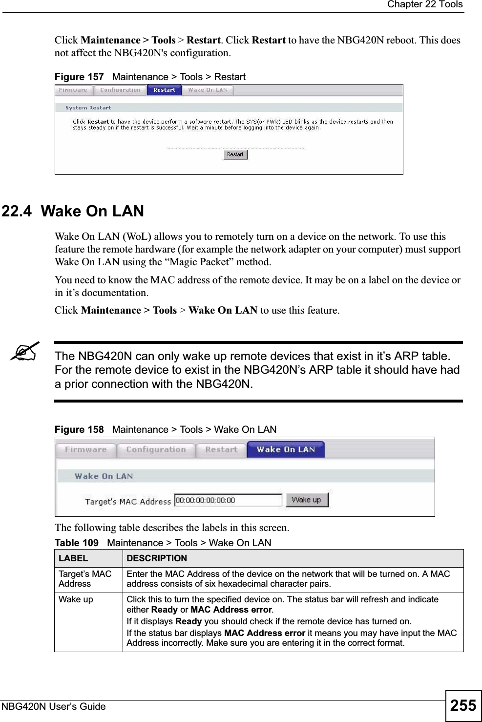  Chapter 22 ToolsNBG420N User’s Guide 255Click Maintenance &gt; Tools &gt; Restart. Click Restart to have the NBG420N reboot. This does not affect the NBG420N&apos;s configuration.Figure 157   Maintenance &gt; Tools &gt; Restart 22.4  Wake On LANWake On LAN (WoL) allows you to remotely turn on a device on the network. To use this feature the remote hardware (for example the network adapter on your computer) must support Wake On LAN using the “Magic Packet” method.You need to know the MAC address of the remote device. It may be on a label on the device or in it’s documentation.Click Maintenance &gt; Tools &gt; Wake On LAN to use this feature.&quot;The NBG420N can only wake up remote devices that exist in it’s ARP table. For the remote device to exist in the NBG420N’s ARP table it should have had a prior connection with the NBG420N.Figure 158   Maintenance &gt; Tools &gt; Wake On LAN The following table describes the labels in this screen.Table 109   Maintenance &gt; Tools &gt; Wake On LAN LABEL DESCRIPTIONTarget’s MAC AddressEnter the MAC Address of the device on the network that will be turned on. A MAC address consists of six hexadecimal character pairs.Wake up Click this to turn the specified device on. The status bar will refresh and indicate either Ready or MAC Address error.If it displays Ready you should check if the remote device has turned on.If the status bar displays MAC Address error it means you may have input the MAC Address incorrectly. Make sure you are entering it in the correct format. 