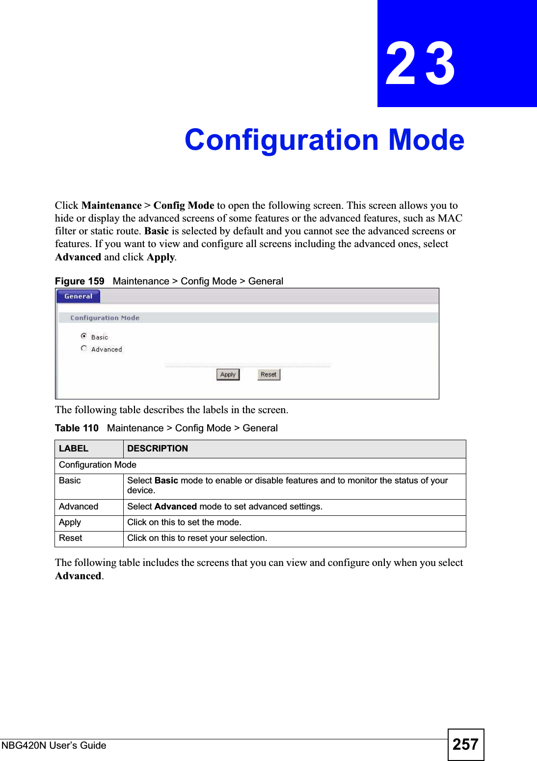 NBG420N User’s Guide 257CHAPTER 23Configuration ModeClick Maintenance &gt; Config Mode to open the following screen. This screen allows you to hide or display the advanced screens of some features or the advanced features, such as MAC filter or static route. Basic is selected by default and you cannot see the advanced screens or features. If you want to view and configure all screens including the advanced ones, select Advanced and click Apply.Figure 159   Maintenance &gt; Config Mode &gt; General The following table describes the labels in the screen.Table 110   Maintenance &gt; Config Mode &gt; General The following table includes the screens that you can view and configure only when you select Advanced.LABEL DESCRIPTIONConfiguration ModeBasic Select Basic mode to enable or disable features and to monitor the status of your device.Advanced Select Advanced mode to set advanced settings.Apply Click on this to set the mode.Reset Click on this to reset your selection.