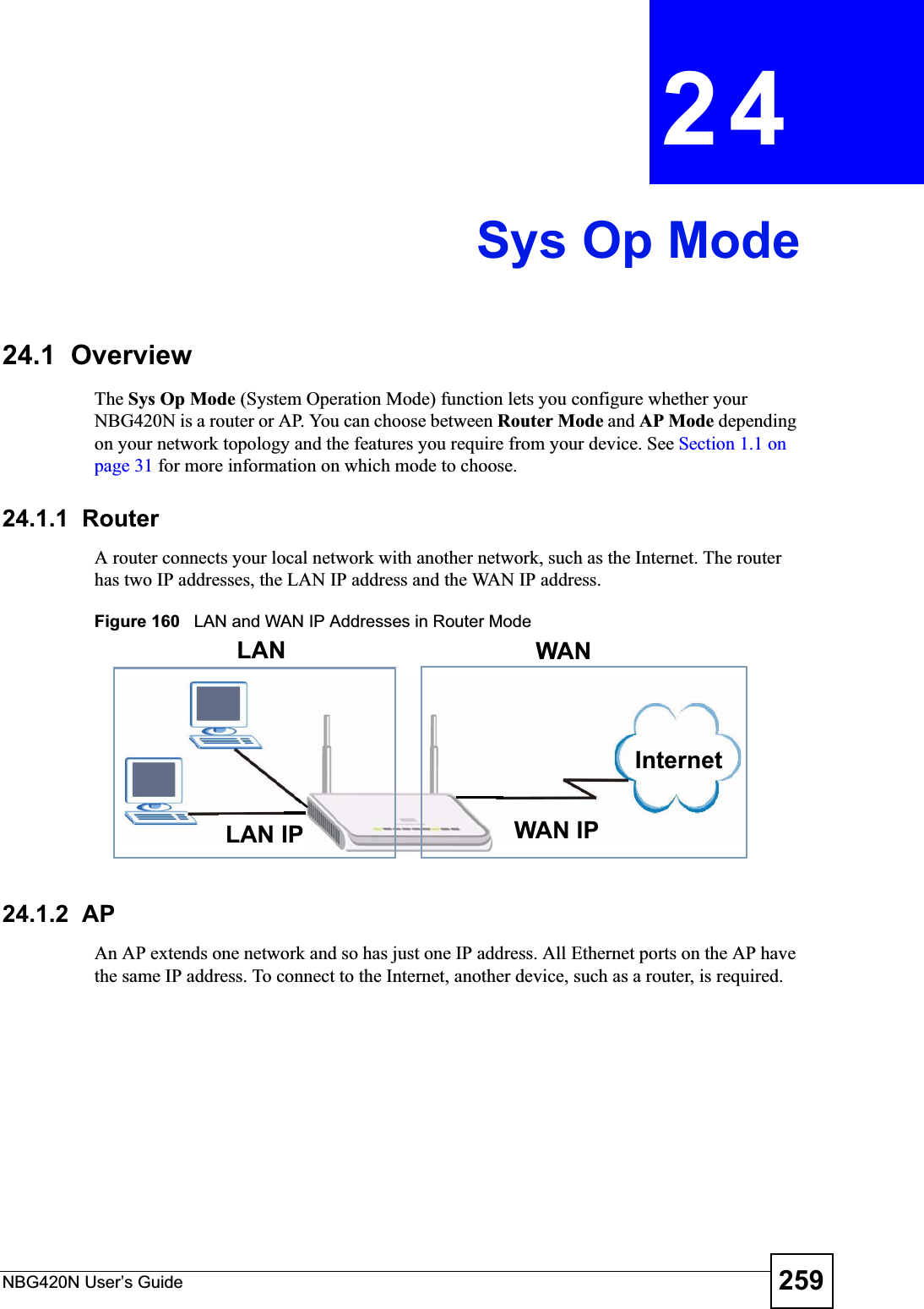 NBG420N User’s Guide 259CHAPTER 24Sys Op Mode24.1  OverviewThe Sys Op Mode (System Operation Mode) function lets you configure whether your NBG420N is a router or AP. You can choose between Router Mode and AP Mode depending on your network topology and the features you require from your device. See Section 1.1 on page 31 for more information on which mode to choose.24.1.1  Router A router connects your local network with another network, such as the Internet. The router has two IP addresses, the LAN IP address and the WAN IP address.Figure 160   LAN and WAN IP Addresses in Router Mode24.1.2  AP An AP extends one network and so has just one IP address. All Ethernet ports on the AP have the same IP address. To connect to the Internet, another device, such as a router, is required.WAN IPInternetLAN WANLAN IP
