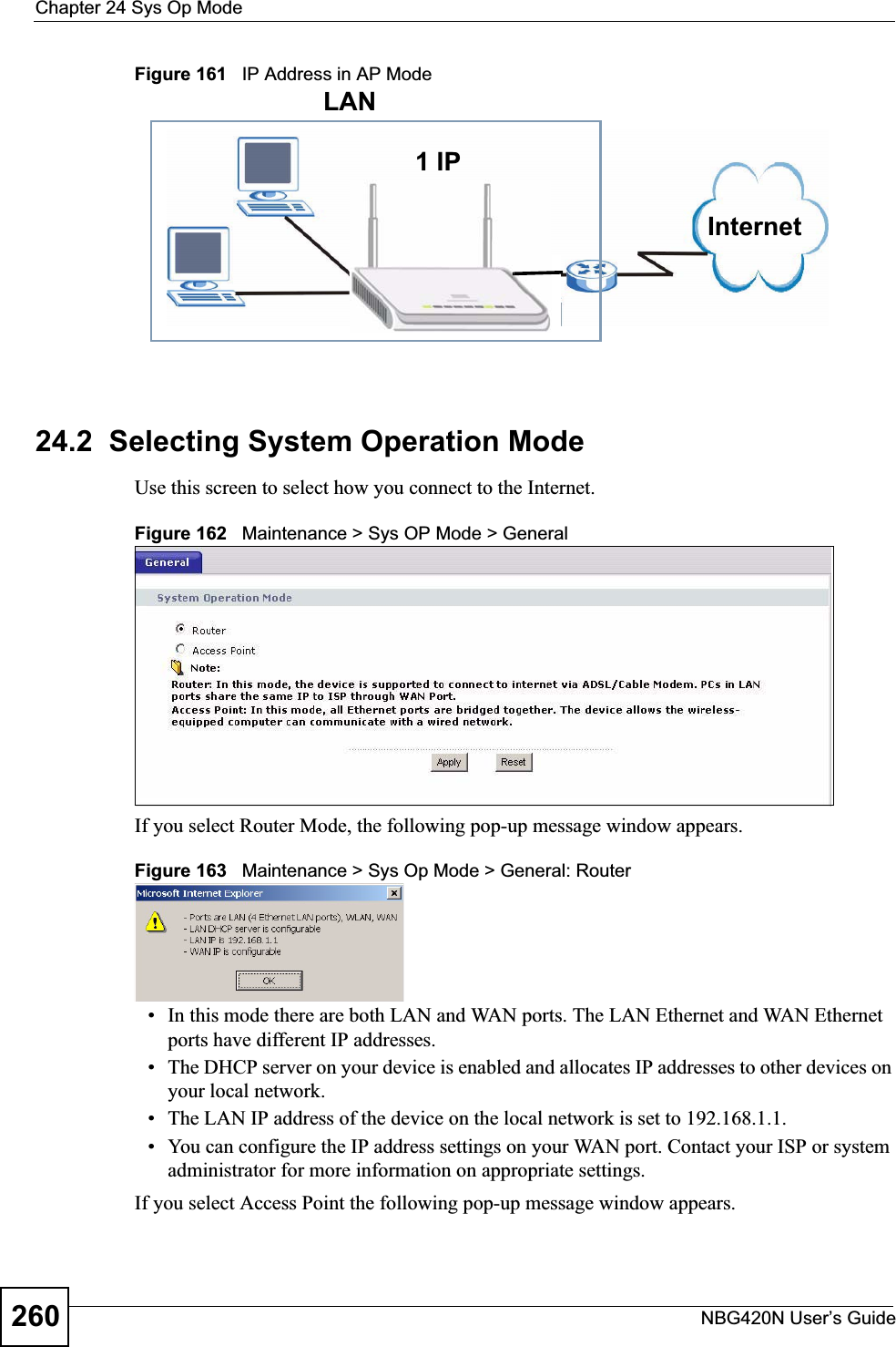 Chapter 24 Sys Op ModeNBG420N User’s Guide260Figure 161   IP Address in AP Mode24.2  Selecting System Operation ModeUse this screen to select how you connect to the Internet. Figure 162   Maintenance &gt; Sys OP Mode &gt; General If you select Router Mode, the following pop-up message window appears.Figure 163   Maintenance &gt; Sys Op Mode &gt; General: Router • In this mode there are both LAN and WAN ports. The LAN Ethernet and WAN Ethernet ports have different IP addresses. • The DHCP server on your device is enabled and allocates IP addresses to other devices on your local network. • The LAN IP address of the device on the local network is set to 192.168.1.1.• You can configure the IP address settings on your WAN port. Contact your ISP or system administrator for more information on appropriate settings.If you select Access Point the following pop-up message window appears.1 IPLANInternet