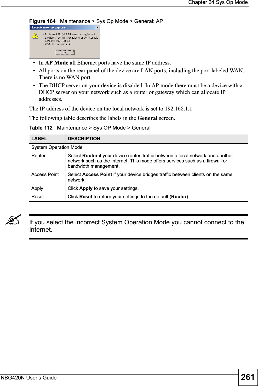  Chapter 24 Sys Op ModeNBG420N User’s Guide 261Figure 164   Maintenance &gt; Sys Op Mode &gt; General: AP •In AP Mode all Ethernet ports have the same IP address. • All ports on the rear panel of the device are LAN ports, including the port labeled WAN. There is no WAN port.• The DHCP server on your device is disabled. In AP mode there must be a device with a DHCP server on your network such as a router or gateway which can allocate IP addresses.The IP address of the device on the local network is set to 192.168.1.1.The following table describes the labels in the General screen.Table 112   Maintenance &gt; Sys OP Mode &gt; General &quot;If you select the incorrect System Operation Mode you cannot connect to the Internet.LABEL DESCRIPTIONSystem Operation ModeRouter Select Router if your device routes traffic between a local network and another network such as the Internet. This mode offers services such as a firewall or bandwidth management.Access Point Select Access Point if your device bridges traffic between clients on the same network.Apply Click Apply to save your settings.Reset Click Reset to return your settings to the default (Router)