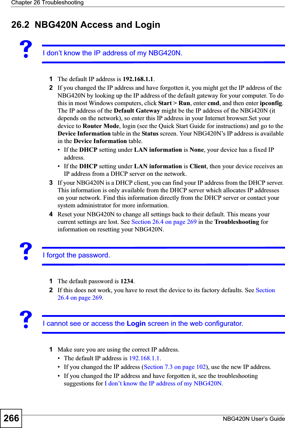 Chapter 26 TroubleshootingNBG420N User’s Guide26626.2  NBG420N Access and LoginVI don’t know the IP address of my NBG420N.1The default IP address is 192.168.1.1.2If you changed the IP address and have forgotten it, you might get the IP address of the NBG420N by looking up the IP address of the default gateway for your computer. To do this in most Windows computers, click Start &gt; Run, enter cmd, and then enter ipconfig.The IP address of the Default Gateway might be the IP address of the NBG420N (it depends on the network), so enter this IP address in your Internet browser.Set your device to Router Mode, login (see the Quick Start Guide for instructions) and go to the Device Information table in the Status screen. Your NBG420N’s IP address is available in the Device Information table. • If the DHCP setting under LAN information is None, your device has a fixed IP address. • If the DHCP setting under LAN information is Client, then your device receives an IP address from a DHCP server on the network. 3If your NBG420N is a DHCP client, you can find your IP address from the DHCP server. This information is only available from the DHCP server which allocates IP addresses on your network. Find this information directly from the DHCP server or contact your system administrator for more information.4Reset your NBG420N to change all settings back to their default. This means your current settings are lost. See Section 26.4 on page 269 in the Troubleshooting for information on resetting your NBG420N. VI forgot the password.1The default password is 1234.2If this does not work, you have to reset the device to its factory defaults. See Section26.4 on page 269.VI cannot see or access the Login screen in the web configurator.1Make sure you are using the correct IP address.• The default IP address is 192.168.1.1.• If you changed the IP address (Section 7.3 on page 102), use the new IP address.• If you changed the IP address and have forgotten it, see the troubleshooting suggestions for I don’t know the IP address of my NBG420N.