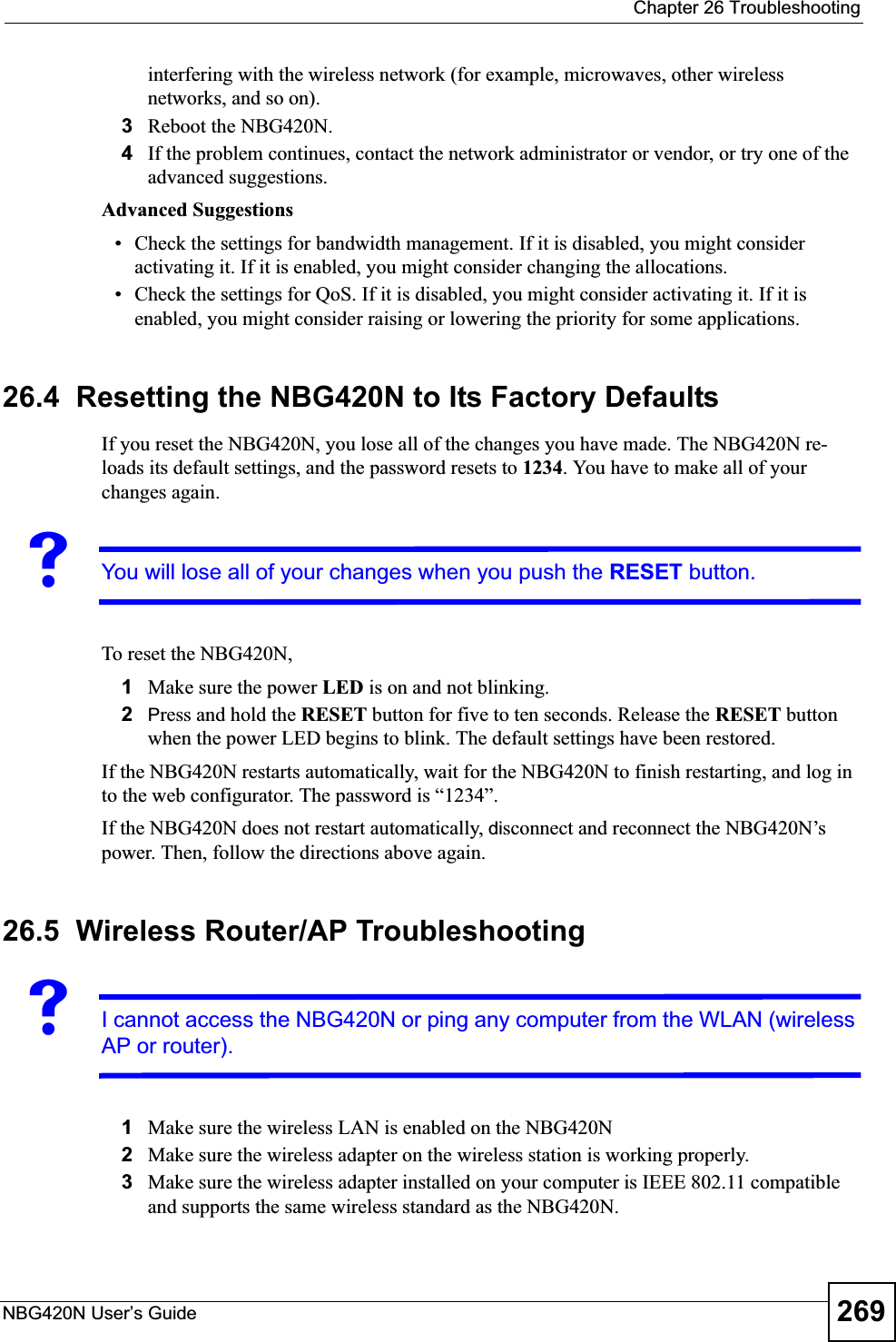  Chapter 26 TroubleshootingNBG420N User’s Guide 269interfering with the wireless network (for example, microwaves, other wireless networks, and so on).3Reboot the NBG420N.4If the problem continues, contact the network administrator or vendor, or try one of the advanced suggestions.Advanced Suggestions• Check the settings for bandwidth management. If it is disabled, you might consider activating it. If it is enabled, you might consider changing the allocations. • Check the settings for QoS. If it is disabled, you might consider activating it. If it is enabled, you might consider raising or lowering the priority for some applications.26.4  Resetting the NBG420N to Its Factory Defaults If you reset the NBG420N, you lose all of the changes you have made. The NBG420N re-loads its default settings, and the password resets to 1234. You have to make all of your changes again.VYou will lose all of your changes when you push the RESET button.To reset the NBG420N,1Make sure the power LED is on and not blinking. 2Press and hold the RESET button for five to ten seconds. Release the RESET button when the power LED begins to blink. The default settings have been restored.If the NBG420N restarts automatically, wait for the NBG420N to finish restarting, and log in to the web configurator. The password is “1234”.If the NBG420N does not restart automatically, disconnect and reconnect the NBG420N’s power. Then, follow the directions above again.26.5  Wireless Router/AP TroubleshootingVI cannot access the NBG420N or ping any computer from the WLAN (wireless AP or router).1Make sure the wireless LAN is enabled on the NBG420N2Make sure the wireless adapter on the wireless station is working properly.3Make sure the wireless adapter installed on your computer is IEEE 802.11 compatible and supports the same wireless standard as the NBG420N.