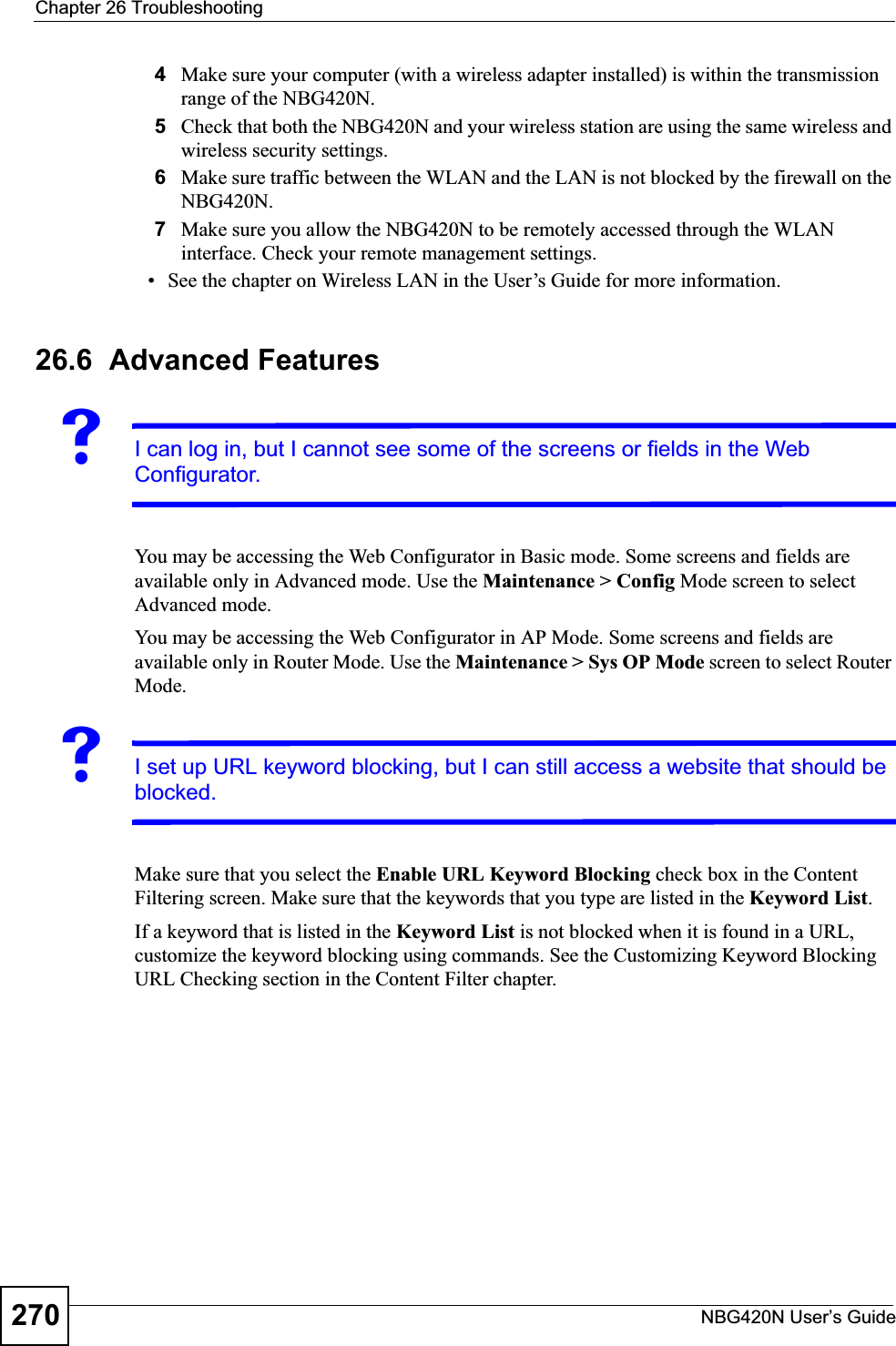 Chapter 26 TroubleshootingNBG420N User’s Guide2704Make sure your computer (with a wireless adapter installed) is within the transmission range of the NBG420N.5Check that both the NBG420N and your wireless station are using the same wireless and wireless security settings.6Make sure traffic between the WLAN and the LAN is not blocked by the firewall on the NBG420N.7Make sure you allow the NBG420N to be remotely accessed through the WLAN interface. Check your remote management settings.• See the chapter on Wireless LAN in the User’s Guide for more information.26.6  Advanced FeaturesVI can log in, but I cannot see some of the screens or fields in the Web Configurator.You may be accessing the Web Configurator in Basic mode. Some screens and fields are available only in Advanced mode. Use the Maintenance &gt; Config Mode screen to select Advanced mode.You may be accessing the Web Configurator in AP Mode. Some screens and fields are available only in Router Mode. Use the Maintenance &gt; Sys OP Mode screen to select Router Mode.VI set up URL keyword blocking, but I can still access a website that should be blocked.Make sure that you select the Enable URL Keyword Blocking check box in the Content Filtering screen. Make sure that the keywords that you type are listed in the Keyword List.If a keyword that is listed in the Keyword List is not blocked when it is found in a URL, customize the keyword blocking using commands. See the Customizing Keyword Blocking URL Checking section in the Content Filter chapter.