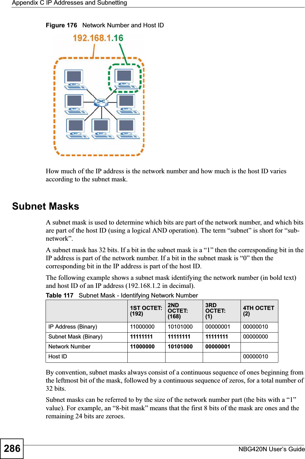 Appendix C IP Addresses and SubnettingNBG420N User’s Guide286Figure 176   Network Number and Host IDHow much of the IP address is the network number and how much is the host ID varies according to the subnet mask. Subnet MasksA subnet mask is used to determine which bits are part of the network number, and which bits are part of the host ID (using a logical AND operation). The term “subnet” is short for “sub-network”.A subnet mask has 32 bits. If a bit in the subnet mask is a “1” then the corresponding bit in the IP address is part of the network number. If a bit in the subnet mask is “0” then the corresponding bit in the IP address is part of the host ID. The following example shows a subnet mask identifying the network number (in bold text) and host ID of an IP address (192.168.1.2 in decimal).By convention, subnet masks always consist of a continuous sequence of ones beginning from the leftmost bit of the mask, followed by a continuous sequence of zeros, for a total number of 32 bits.Subnet masks can be referred to by the size of the network number part (the bits with a “1” value). For example, an “8-bit mask” means that the first 8 bits of the mask are ones and the remaining 24 bits are zeroes.Table 117   Subnet Mask - Identifying Network Number1ST OCTET:(192)2ND OCTET:(168)3RD OCTET:(1)4TH OCTET(2)IP Address (Binary) 11000000 10101000 00000001 00000010Subnet Mask (Binary) 11111111 11111111 11111111 00000000Network Number 11000000 10101000 00000001Host ID 00000010