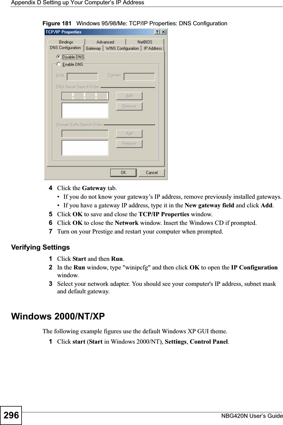 Appendix D Setting up Your Computer’s IP AddressNBG420N User’s Guide296Figure 181   Windows 95/98/Me: TCP/IP Properties: DNS Configuration4Click the Gateway tab.• If you do not know your gateway’s IP address, remove previously installed gateways.• If you have a gateway IP address, type it in the New gateway field and click Add.5Click OK to save and close the TCP/IP Properties window.6Click OK to close the Network window. Insert the Windows CD if prompted.7Turn on your Prestige and restart your computer when prompted.Verifying Settings1Click Start and then Run.2In the Run window, type &quot;winipcfg&quot; and then click OK to open the IP Configurationwindow.3Select your network adapter. You should see your computer&apos;s IP address, subnet mask and default gateway.Windows 2000/NT/XPThe following example figures use the default Windows XP GUI theme.1Click start (Start in Windows 2000/NT), Settings,Control Panel.