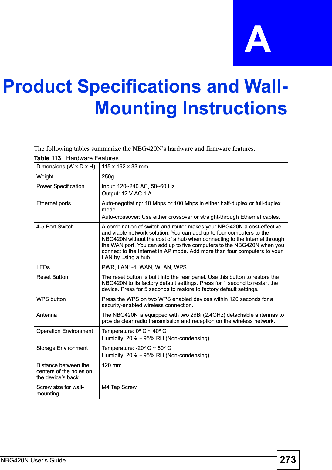 NBG420N User’s Guide 273APPENDIX  A Product Specifications and Wall-Mounting InstructionsThe following tables summarize the NBG420N’s hardware and firmware features.Table 113   Hardware FeaturesDimensions (W x D x H)  115 x 162 x 33 mmWeight 250gPower Specification Input: 120~240 AC, 50~60 HzOutput: 12 V AC 1 AEthernet ports Auto-negotiating: 10 Mbps or 100 Mbps in either half-duplex or full-duplex mode.Auto-crossover: Use either crossover or straight-through Ethernet cables.4-5 Port Switch A combination of switch and router makes your NBG420N a cost-effective and viable network solution. You can add up to four computers to the NBG420N without the cost of a hub when connecting to the Internet through the WAN port. You can add up to five computers to the NBG420N when you connect to the Internet in AP mode. Add more than four computers to your LAN by using a hub.LEDs PWR, LAN1-4, WAN, WLAN, WPSReset Button The reset button is built into the rear panel. Use this button to restore the NBG420N to its factory default settings. Press for 1 second to restart the device. Press for 5 seconds to restore to factory default settings.WPS button Press the WPS on two WPS enabled devices within 120 seconds for a security-enabled wireless connection.Antenna The NBG420N is equipped with two 2dBi (2.4GHz) detachable antennas to provide clear radio transmission and reception on the wireless network. Operation Environment Temperature: 0º C ~ 40º CHumidity: 20% ~ 95% RH (Non-condensing)Storage Environment Temperature: -20º C ~ 60º CHumidity: 20% ~ 95% RH (Non-condensing)Distance between the centers of the holes on the device’s back.120 mmScrew size for wall-mountingM4 Tap Screw