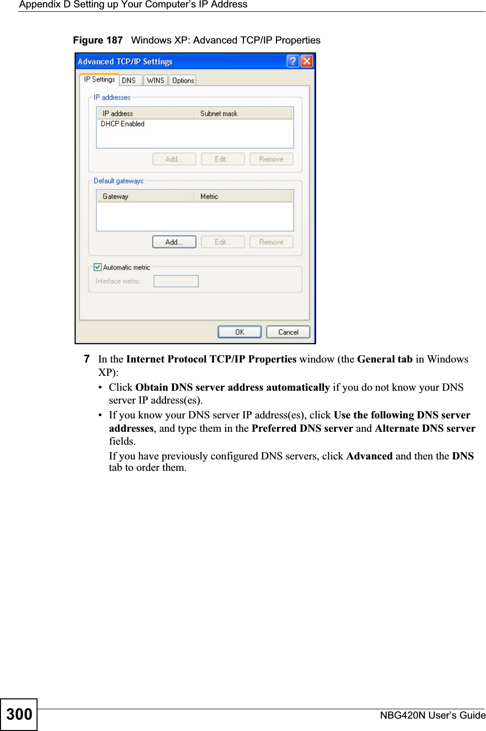 Appendix D Setting up Your Computer’s IP AddressNBG420N User’s Guide300Figure 187   Windows XP: Advanced TCP/IP Properties7In the Internet Protocol TCP/IP Properties window (the General tab in Windows XP):• Click Obtain DNS server address automatically if you do not know your DNS server IP address(es).• If you know your DNS server IP address(es), click Use the following DNS server addresses, and type them in the Preferred DNS server and Alternate DNS serverfields.If you have previously configured DNS servers, click Advanced and then the DNStab to order them.