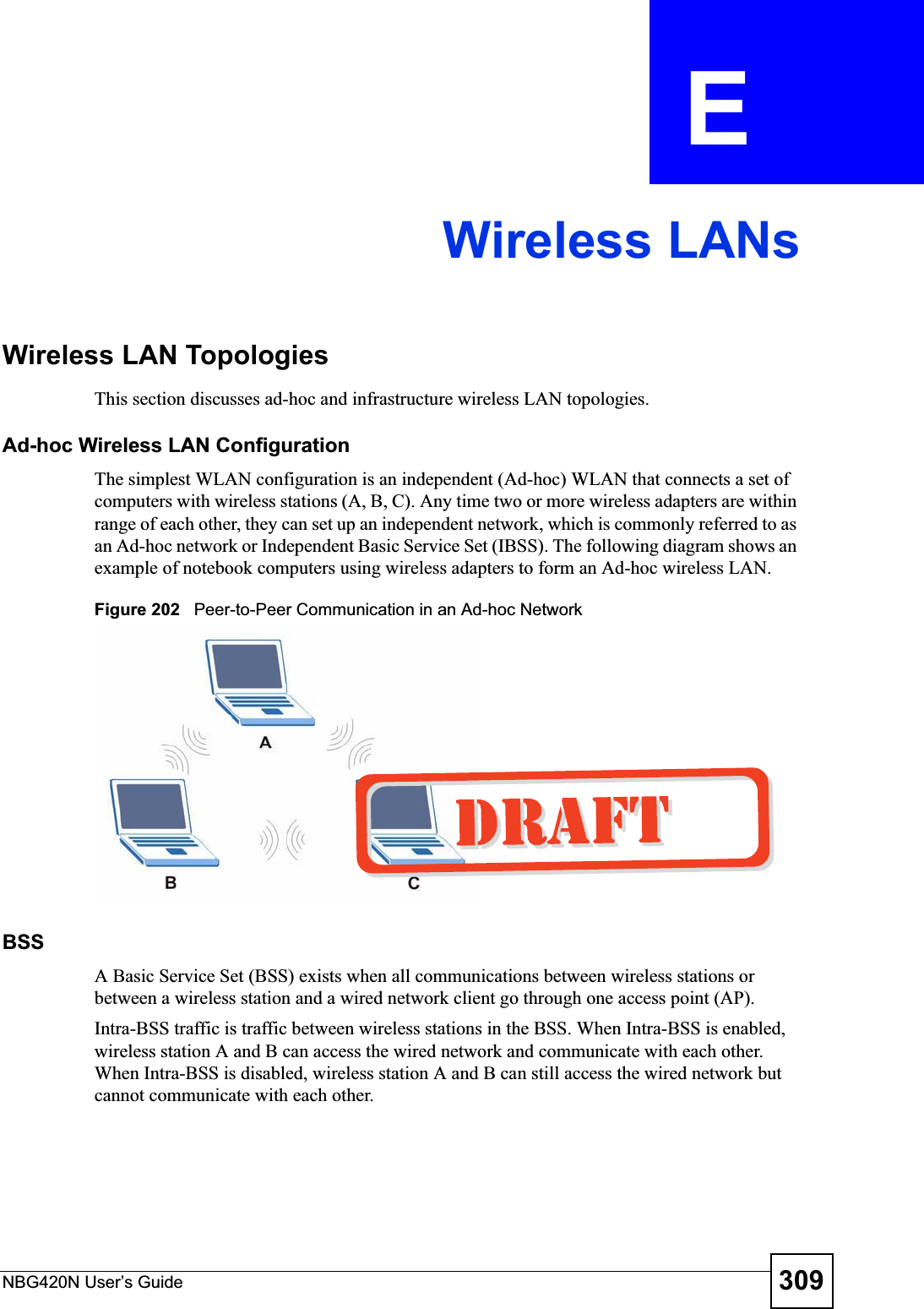 NBG420N User’s Guide 309APPENDIX  E Wireless LANsWireless LAN TopologiesThis section discusses ad-hoc and infrastructure wireless LAN topologies.Ad-hoc Wireless LAN ConfigurationThe simplest WLAN configuration is an independent (Ad-hoc) WLAN that connects a set of computers with wireless stations (A, B, C). Any time two or more wireless adapters are within range of each other, they can set up an independent network, which is commonly referred to as an Ad-hoc network or Independent Basic Service Set (IBSS). The following diagram shows an example of notebook computers using wireless adapters to form an Ad-hoc wireless LAN. Figure 202   Peer-to-Peer Communication in an Ad-hoc NetworkBSSA Basic Service Set (BSS) exists when all communications between wireless stations or between a wireless station and a wired network client go through one access point (AP). Intra-BSS traffic is traffic between wireless stations in the BSS. When Intra-BSS is enabled, wireless station A and B can access the wired network and communicate with each other. When Intra-BSS is disabled, wireless station A and B can still access the wired network but cannot communicate with each other.