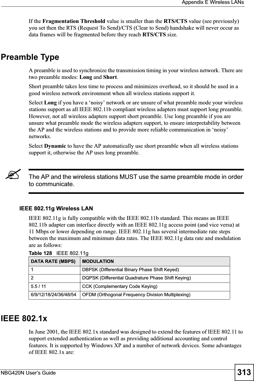  Appendix E Wireless LANsNBG420N User’s Guide 313If the Fragmentation Threshold value is smaller than the RTS/CTS value (see previously) you set then the RTS (Request To Send)/CTS (Clear to Send) handshake will never occur as data frames will be fragmented before they reach RTS/CTS size.Preamble TypeA preamble is used to synchronize the transmission timing in your wireless network. There are two preamble modes: Long and Short.Short preamble takes less time to process and minimizes overhead, so it should be used in a good wireless network environment when all wireless stations support it. Select Long if you have a ‘noisy’ network or are unsure of what preamble mode your wireless stations support as all IEEE 802.11b compliant wireless adapters must support long preamble. However, not all wireless adapters support short preamble. Use long preamble if you are unsure what preamble mode the wireless adapters support, to ensure interpretability between the AP and the wireless stations and to provide more reliable communication in ‘noisy’ networks. Select Dynamic to have the AP automatically use short preamble when all wireless stations support it, otherwise the AP uses long preamble.&quot;The AP and the wireless stations MUST use the same preamble mode in order to communicate.IEEE 802.11g Wireless LANIEEE 802.11g is fully compatible with the IEEE 802.11b standard. This means an IEEE 802.11b adapter can interface directly with an IEEE 802.11g access point (and vice versa) at 11 Mbps or lower depending on range. IEEE 802.11g has several intermediate rate steps between the maximum and minimum data rates. The IEEE 802.11g data rate and modulation are as follows:IEEE 802.1xIn June 2001, the IEEE 802.1x standard was designed to extend the features of IEEE 802.11 to support extended authentication as well as providing additional accounting and control features. It is supported by Windows XP and a number of network devices. Some advantages of IEEE 802.1x are:Table 128   IEEE 802.11gDATA RATE (MBPS) MODULATION1 DBPSK (Differential Binary Phase Shift Keyed)2 DQPSK (Differential Quadrature Phase Shift Keying)5.5 / 11 CCK (Complementary Code Keying) 6/9/12/18/24/36/48/54 OFDM (Orthogonal Frequency Division Multiplexing) 
