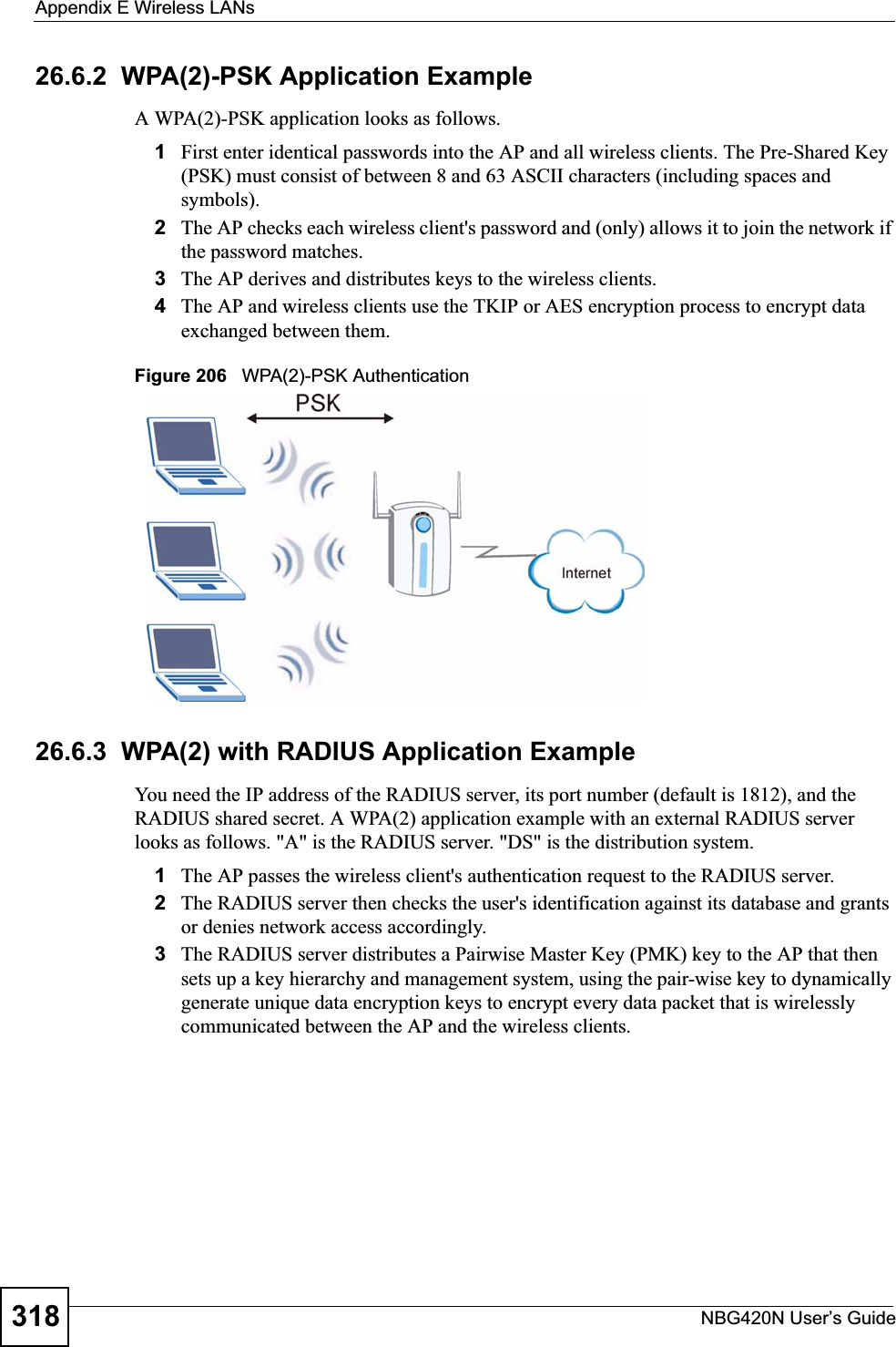 Appendix E Wireless LANsNBG420N User’s Guide31826.6.2  WPA(2)-PSK Application ExampleA WPA(2)-PSK application looks as follows.1First enter identical passwords into the AP and all wireless clients. The Pre-Shared Key (PSK) must consist of between 8 and 63 ASCII characters (including spaces and symbols).2The AP checks each wireless client&apos;s password and (only) allows it to join the network if the password matches.3The AP derives and distributes keys to the wireless clients.4The AP and wireless clients use the TKIP or AES encryption process to encrypt data exchanged between them.Figure 206   WPA(2)-PSK Authentication26.6.3  WPA(2) with RADIUS Application ExampleYou need the IP address of the RADIUS server, its port number (default is 1812), and the RADIUS shared secret. A WPA(2) application example with an external RADIUS server looks as follows. &quot;A&quot; is the RADIUS server. &quot;DS&quot; is the distribution system.1The AP passes the wireless client&apos;s authentication request to the RADIUS server.2The RADIUS server then checks the user&apos;s identification against its database and grants or denies network access accordingly.3The RADIUS server distributes a Pairwise Master Key (PMK) key to the AP that then sets up a key hierarchy and management system, using the pair-wise key to dynamically generate unique data encryption keys to encrypt every data packet that is wirelessly communicated between the AP and the wireless clients. 