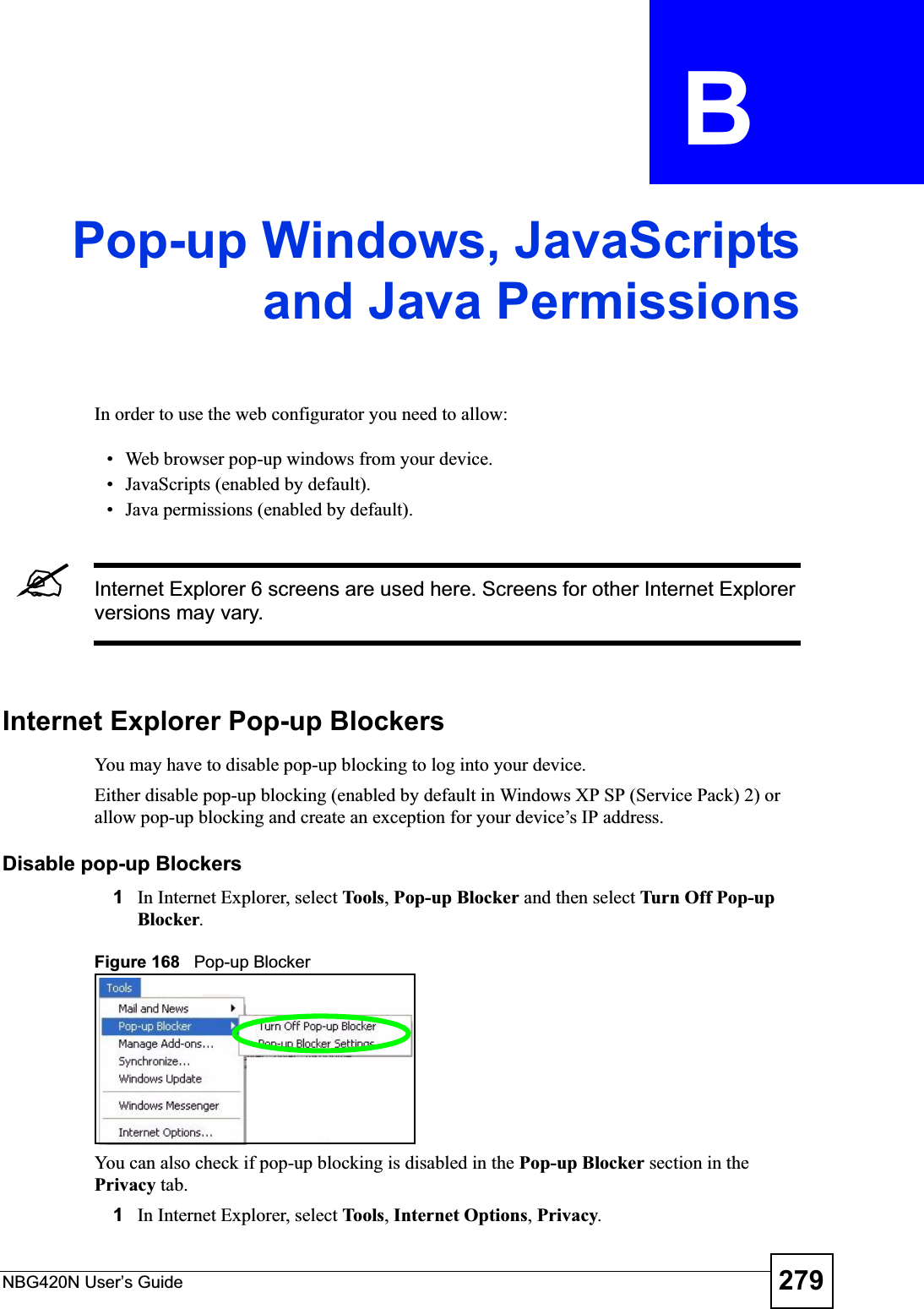 NBG420N User’s Guide 279APPENDIX  B Pop-up Windows, JavaScriptsand Java PermissionsIn order to use the web configurator you need to allow:• Web browser pop-up windows from your device.• JavaScripts (enabled by default).• Java permissions (enabled by default).&quot;Internet Explorer 6 screens are used here. Screens for other Internet Explorer versions may vary.Internet Explorer Pop-up BlockersYou may have to disable pop-up blocking to log into your device. Either disable pop-up blocking (enabled by default in Windows XP SP (Service Pack) 2) or allow pop-up blocking and create an exception for your device’s IP address.Disable pop-up Blockers1In Internet Explorer, select To ols,Pop-up Blocker and then select Turn Off Pop-up Blocker.Figure 168   Pop-up BlockerYou can also check if pop-up blocking is disabled in the Pop-up Blocker section in the Privacy tab. 1In Internet Explorer, select To ol s,Internet Options,Privacy.