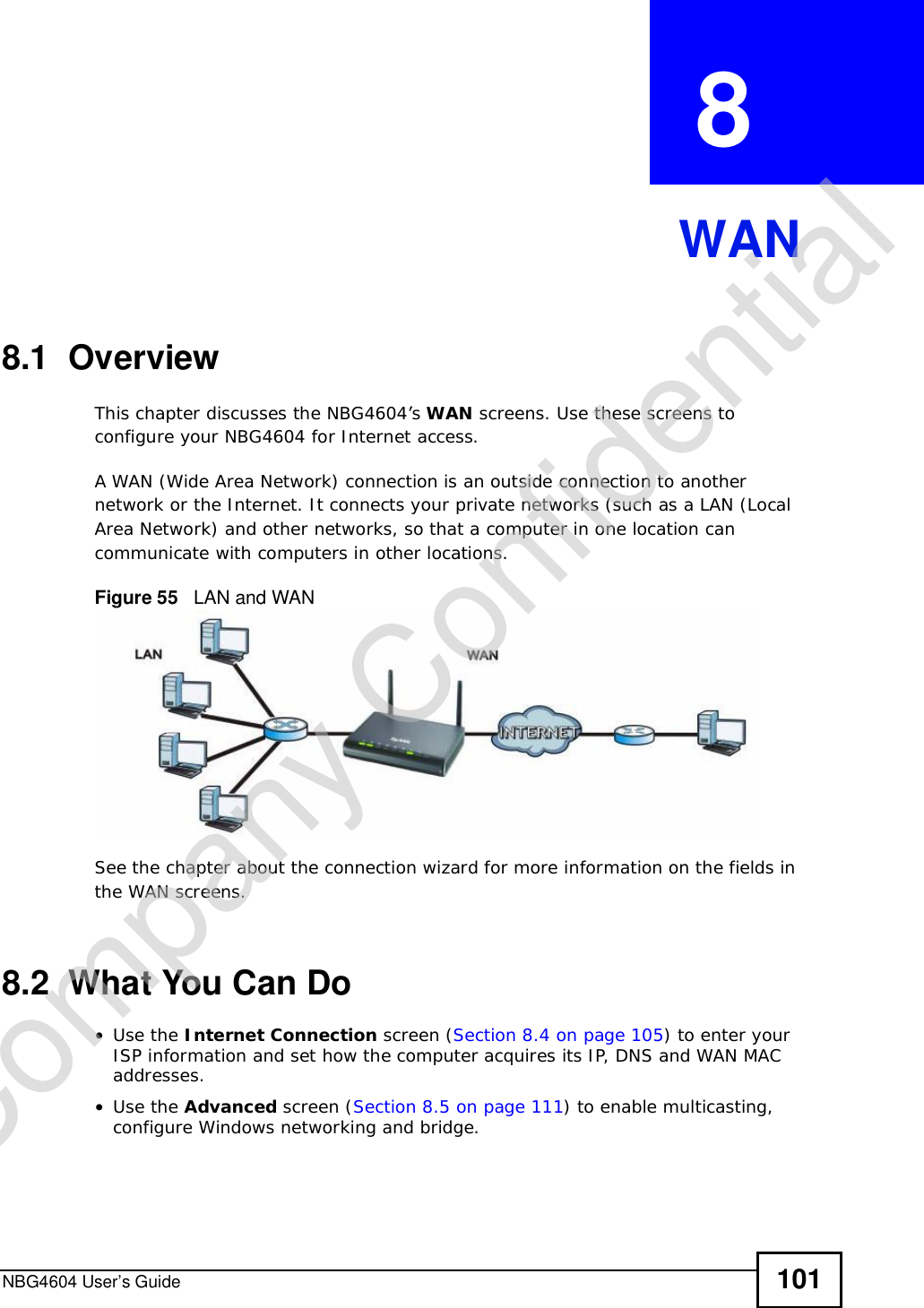 NBG4604 User’s Guide 101CHAPTER  8 WAN8.1  OverviewThis chapter discusses the NBG4604’s WAN screens. Use these screens to configure your NBG4604 for Internet access.A WAN (Wide Area Network) connection is an outside connection to another network or the Internet. It connects your private networks (such as a LAN (Local Area Network) and other networks, so that a computer in one location can communicate with computers in other locations.Figure 55   LAN and WANSee the chapter about the connection wizard for more information on the fields in the WAN screens.8.2  What You Can Do•Use the Internet Connection screen (Section 8.4 on page 105) to enter your ISP information and set how the computer acquires its IP, DNS and WAN MAC addresses.•Use the Advanced screen (Section 8.5 on page 111) to enable multicasting, configure Windows networking and bridge.Company Confidential