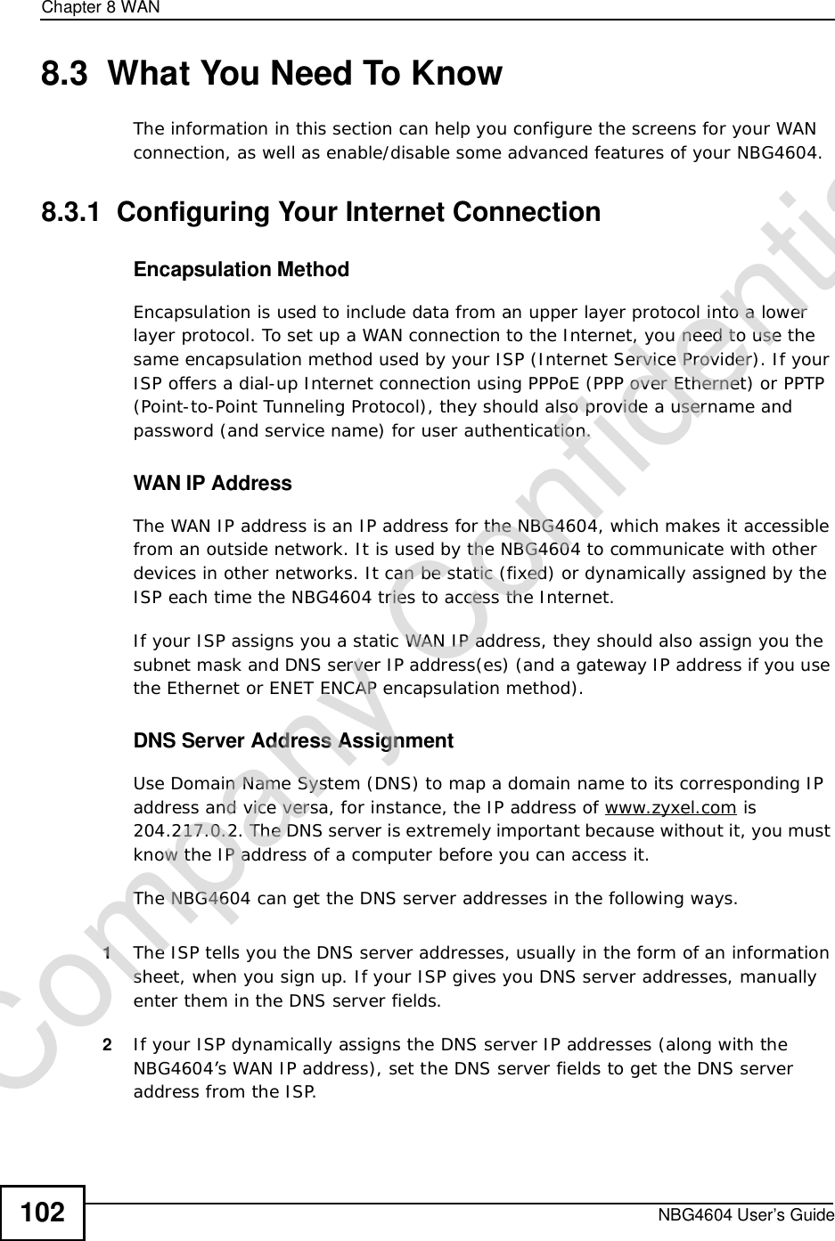 Chapter 8WANNBG4604 User’s Guide1028.3  What You Need To KnowThe information in this section can help you configure the screens for your WAN connection, as well as enable/disable some advanced features of your NBG4604.8.3.1  Configuring Your Internet ConnectionEncapsulation MethodEncapsulation is used to include data from an upper layer protocol into a lower layer protocol. To set up a WAN connection to the Internet, you need to use the same encapsulation method used by your ISP (Internet Service Provider). If your ISP offers a dial-up Internet connection using PPPoE (PPP over Ethernet) or PPTP (Point-to-Point Tunneling Protocol), they should also provide a username and password (and service name) for user authentication.WAN IP AddressThe WAN IP address is an IP address for the NBG4604, which makes it accessible from an outside network. It is used by the NBG4604 to communicate with other devices in other networks. It can be static (fixed) or dynamically assigned by the ISP each time the NBG4604 tries to access the Internet.If your ISP assigns you a static WAN IP address, they should also assign you the subnet mask and DNS server IP address(es) (and a gateway IP address if you use the Ethernet or ENET ENCAP encapsulation method).DNS Server Address AssignmentUse Domain Name System (DNS) to map a domain name to its corresponding IP address and vice versa, for instance, the IP address of www.zyxel.com is 204.217.0.2. The DNS server is extremely important because without it, you must know the IP address of a computer before you can access it. The NBG4604 can get the DNS server addresses in the following ways.1The ISP tells you the DNS server addresses, usually in the form of an information sheet, when you sign up. If your ISP gives you DNS server addresses, manually enter them in the DNS server fields.2If your ISP dynamically assigns the DNS server IP addresses (along with the NBG4604’s WAN IP address), set the DNS server fields to get the DNS server address from the ISP. Company Confidential