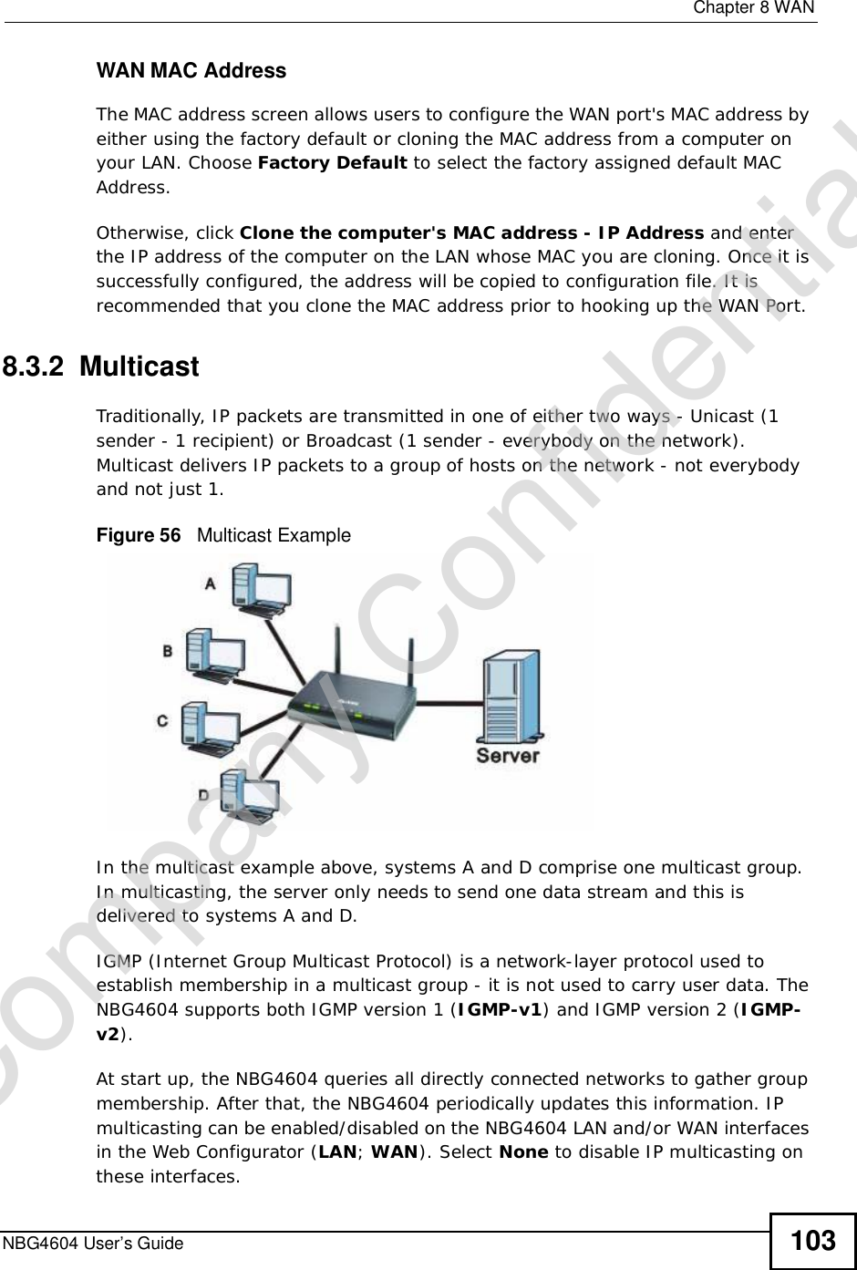  Chapter 8WANNBG4604 User’s Guide 103WAN MAC AddressThe MAC address screen allows users to configure the WAN port&apos;s MAC address by either using the factory default or cloning the MAC address from a computer on your LAN. Choose Factory Default to select the factory assigned default MAC Address.Otherwise,click Clone the computer&apos;s MAC address - IP Address and enter the IP address of the computer on the LAN whose MAC you are cloning. Once it is successfully configured, the address will be copied to configuration file. It is recommended that you clone the MAC address prior to hooking up the WAN Port.8.3.2  MulticastTraditionally, IP packets are transmitted in one of either two ways - Unicast (1 sender - 1 recipient) or Broadcast (1 sender - everybody on the network). Multicast delivers IP packets to a group of hosts on the network - not everybody and not just 1. Figure 56   Multicast ExampleIn the multicast example above, systems A and D comprise one multicast group. In multicasting, the server only needs to send one data stream and this is delivered to systems A and D. IGMP (Internet Group Multicast Protocol) is a network-layer protocol used to establish membership in a multicast group - it is not used to carry user data. The NBG4604 supports both IGMP version 1 (IGMP-v1) and IGMP version 2 (IGMP-v2). At start up, the NBG4604 queries all directly connected networks to gather group membership. After that, the NBG4604 periodically updates this information. IP multicasting can be enabled/disabled on the NBG4604 LAN and/or WAN interfaces in the Web Configurator (LAN; WAN). Select None to disable IP multicasting on these interfaces.Company Confidential