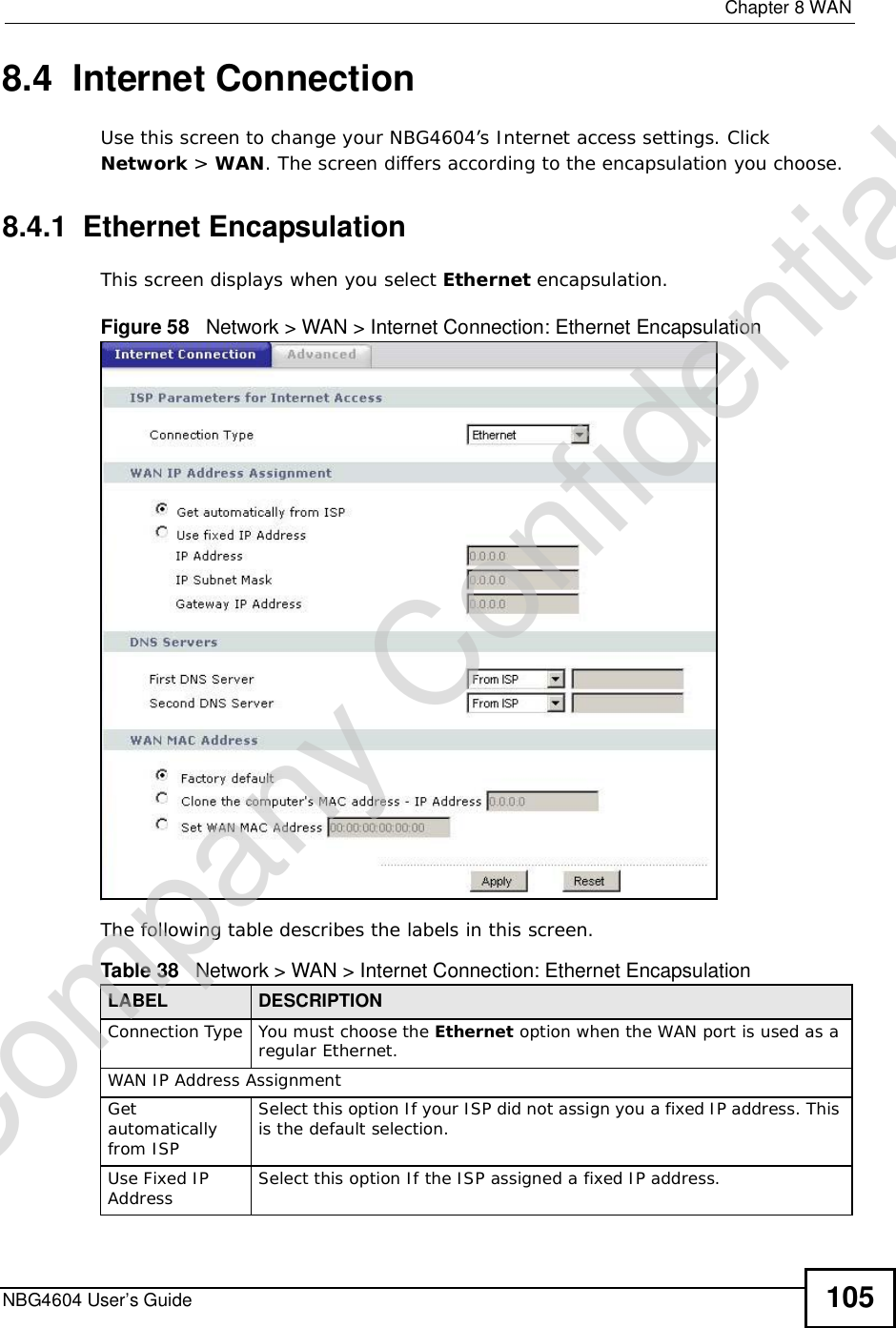  Chapter 8WANNBG4604 User’s Guide 1058.4  Internet ConnectionUse this screen to change your NBG4604’s Internet access settings. Click Network &gt; WAN. The screen differs according to the encapsulation you choose.8.4.1  Ethernet EncapsulationThis screen displays when you select Ethernet encapsulation.Figure 58   Network &gt; WAN &gt; Internet Connection: Ethernet EncapsulationThe following table describes the labels in this screen.Table 38   Network &gt; WAN &gt; Internet Connection: Ethernet EncapsulationLABEL DESCRIPTIONConnection Type You must choose the Ethernet option when the WAN port is used as a regular Ethernet.WAN IP Address Assignment Getautomatically from ISP Select this option If your ISP did not assign you a fixed IP address. This is the default selection. Use Fixed IP Address Select this option If the ISP assigned a fixed IP address. Company Confidential
