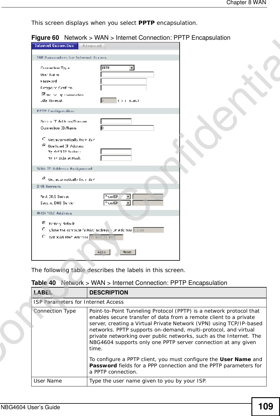  Chapter 8WANNBG4604 User’s Guide 109This screen displays when you select PPTP encapsulation.Figure 60   Network &gt; WAN &gt; Internet Connection: PPTP EncapsulationThe following table describes the labels in this screen.Table 40   Network &gt; WAN &gt; Internet Connection: PPTP EncapsulationLABEL DESCRIPTIONISP Parameters for Internet AccessConnection Type Point-to-Point Tunneling Protocol (PPTP) is a network protocol that enables secure transfer of data from a remote client to a private server, creating a Virtual Private Network (VPN) using TCP/IP-based networks. PPTP supports on-demand, multi-protocol, and virtual private networking over public networks, such as the Internet. The NBG4604 supports only one PPTP server connection at any given time.To configure a PPTP client, you must configure the User Name and Password fields for a PPP connection and the PPTP parameters for a PPTP connection.User Name Type the user name given to you by your ISP. Company Confidential