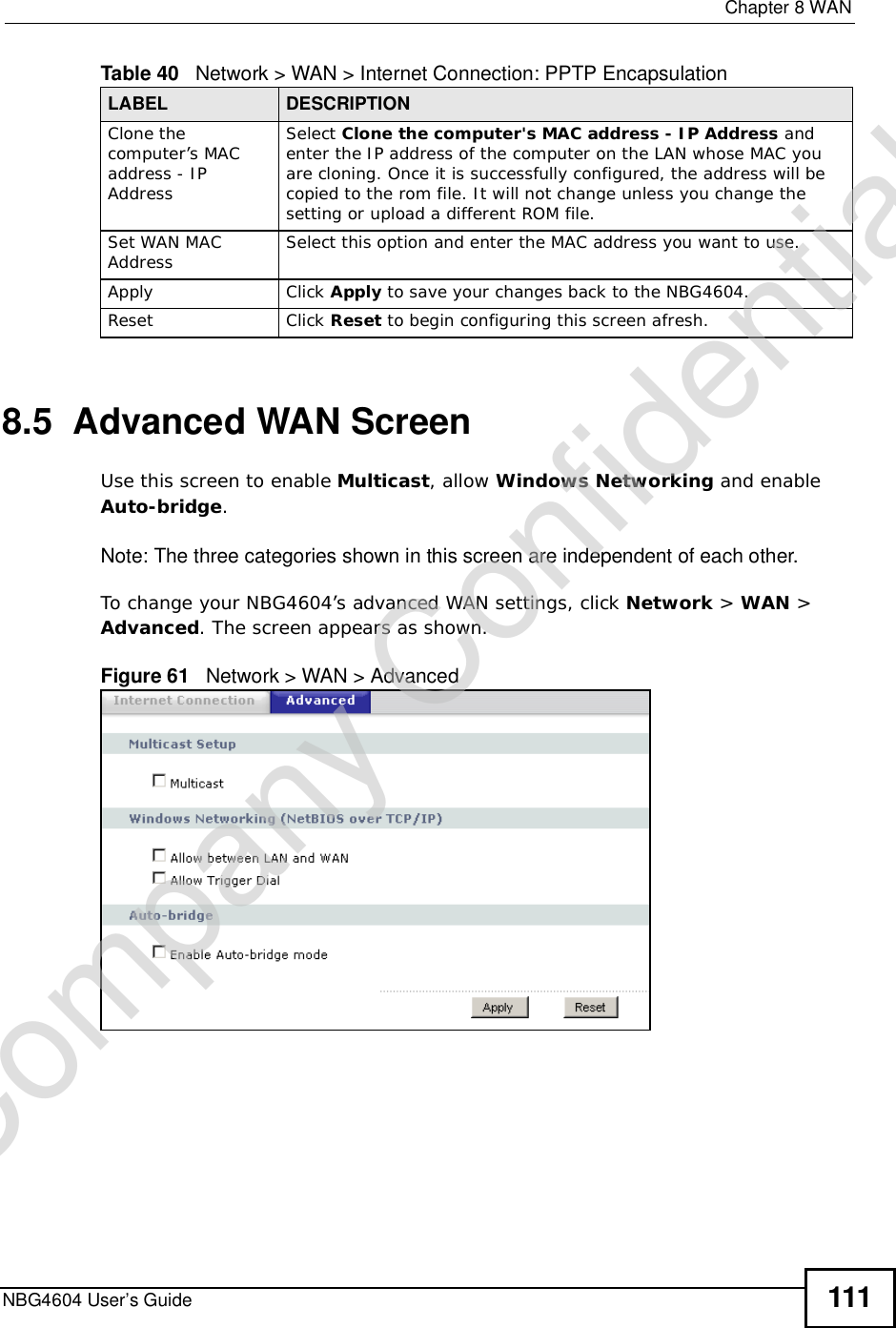  Chapter 8WANNBG4604 User’s Guide 1118.5  Advanced WAN ScreenUse this screen to enable Multicast, allow Windows Networking and enable Auto-bridge.Note: The three categories shown in this screen are independent of each other.  To change your NBG4604’s advanced WAN settings, click Network &gt; WAN &gt; Advanced. The screen appears as shown.Figure 61   Network &gt; WAN &gt; Advanced Clone the computer’s MAC address - IP AddressSelect Clone the computer&apos;s MAC address - IP Address and enter the IP address of the computer on the LAN whose MAC you are cloning. Once it is successfully configured, the address will be copied to the rom file. It will not change unless you change the setting or upload a different ROM file. Set WAN MAC Address Select this option and enter the MAC address you want to use.Apply Click Apply to save your changes back to the NBG4604.Reset Click Reset to begin configuring this screen afresh.Table 40   Network &gt; WAN &gt; Internet Connection: PPTP EncapsulationLABEL DESCRIPTIONCompany Confidential