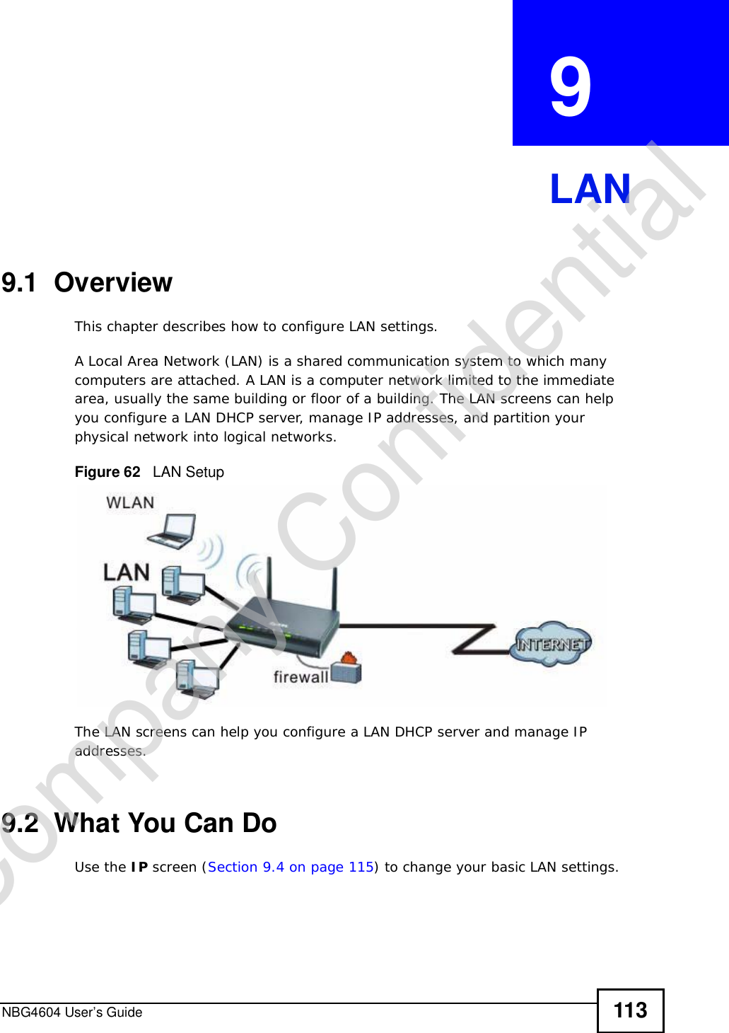 NBG4604 User’s Guide 113CHAPTER  9 LAN9.1  OverviewThis chapter describes how to configure LAN settings.A Local Area Network (LAN) is a shared communication system to which many computers are attached. A LAN is a computer network limited to the immediate area, usually the same building or floor of a building. The LAN screens can help you configure a LAN DHCP server, manage IP addresses, and partition your physical network into logical networks.Figure 62   LAN SetupThe LAN screens can help you configure a LAN DHCP server and manage IP addresses.9.2  What You Can DoUse the IP screen (Section 9.4 on page 115) to change your basic LAN settings.Company Confidential