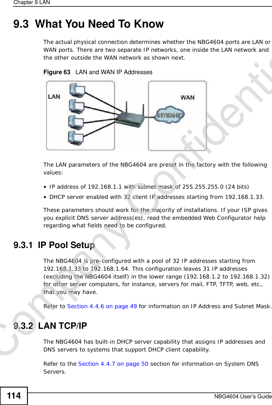 Chapter 9LANNBG4604 User’s Guide1149.3  What You Need To KnowThe actual physical connection determines whether the NBG4604 ports are LAN or WAN ports. There are two separate IP networks, one inside the LAN network and the other outside the WAN network as shown next.Figure 63   LAN and WAN IP AddressesThe LAN parameters of the NBG4604 are preset in the factory with the following values:•IP address of 192.168.1.1 with subnet mask of 255.255.255.0 (24 bits)•DHCP server enabled with 32 client IP addresses starting from 192.168.1.33. These parameters should work for the majority of installations. If your ISP gives you explicit DNS server address(es), read the embedded Web Configurator help regarding what fields need to be configured.9.3.1  IP Pool SetupThe NBG4604 is pre-configured with a pool of 32 IP addresses starting from 192.168.1.33 to 192.168.1.64. This configuration leaves 31 IP addresses (excluding the NBG4604 itself) in the lower range (192.168.1.2 to 192.168.1.32) for other server computers, for instance, servers for mail, FTP, TFTP, web, etc., that you may have.Refer to Section 4.4.6 on page 49 for information on IP Address and Subnet Mask.9.3.2  LAN TCP/IP The NBG4604 has built-in DHCP server capability that assigns IP addresses and DNS servers to systems that support DHCP client capability.Refer to the Section 4.4.7 on page 50 section for information on System DNS Servers.Company Confidential