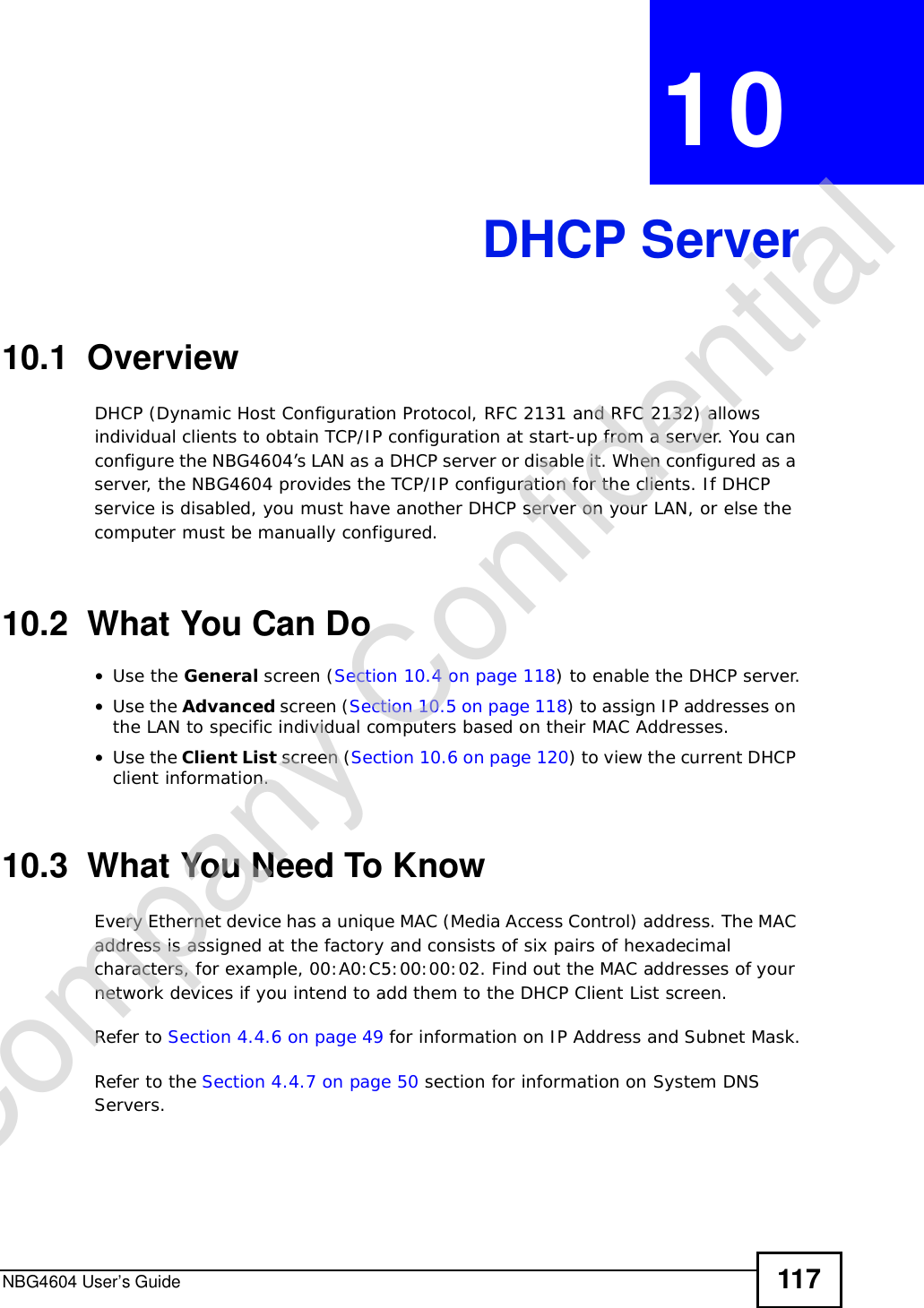 NBG4604 User’s Guide 117CHAPTER 10DHCP Server10.1  OverviewDHCP (Dynamic Host Configuration Protocol, RFC 2131 and RFC 2132) allows individual clients to obtain TCP/IP configuration at start-up from a server. You can configure the NBG4604’s LAN as a DHCP server or disable it. When configured as a server, the NBG4604 provides the TCP/IP configuration for the clients. If DHCP service is disabled, you must have another DHCP server on your LAN, or else the computer must be manually configured.10.2  What You Can Do•Use the General screen (Section 10.4 on page 118) to enable the DHCP server.•Use the Advanced screen (Section 10.5 on page 118) to assign IP addresses on the LAN to specific individual computers based on their MAC Addresses.•Use the Client List screen (Section 10.6 on page 120) to view the current DHCP client information. 10.3  What You Need To KnowEvery Ethernet device has a unique MAC (Media Access Control) address. The MAC address is assigned at the factory and consists of six pairs of hexadecimal characters, for example, 00:A0:C5:00:00:02. Find out the MAC addresses of your network devices if you intend to add them to the DHCP Client List screen.Refer to Section 4.4.6 on page 49 for information on IP Address and Subnet Mask.Refer to the Section 4.4.7 on page 50 section for information on System DNS Servers.Company Confidential